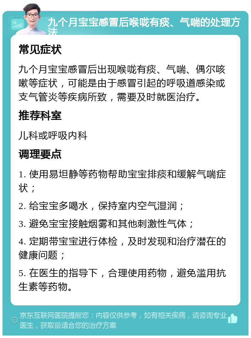 九个月宝宝感冒后喉咙有痰、气喘的处理方法 常见症状 九个月宝宝感冒后出现喉咙有痰、气喘、偶尔咳嗽等症状，可能是由于感冒引起的呼吸道感染或支气管炎等疾病所致，需要及时就医治疗。 推荐科室 儿科或呼吸内科 调理要点 1. 使用易坦静等药物帮助宝宝排痰和缓解气喘症状； 2. 给宝宝多喝水，保持室内空气湿润； 3. 避免宝宝接触烟雾和其他刺激性气体； 4. 定期带宝宝进行体检，及时发现和治疗潜在的健康问题； 5. 在医生的指导下，合理使用药物，避免滥用抗生素等药物。