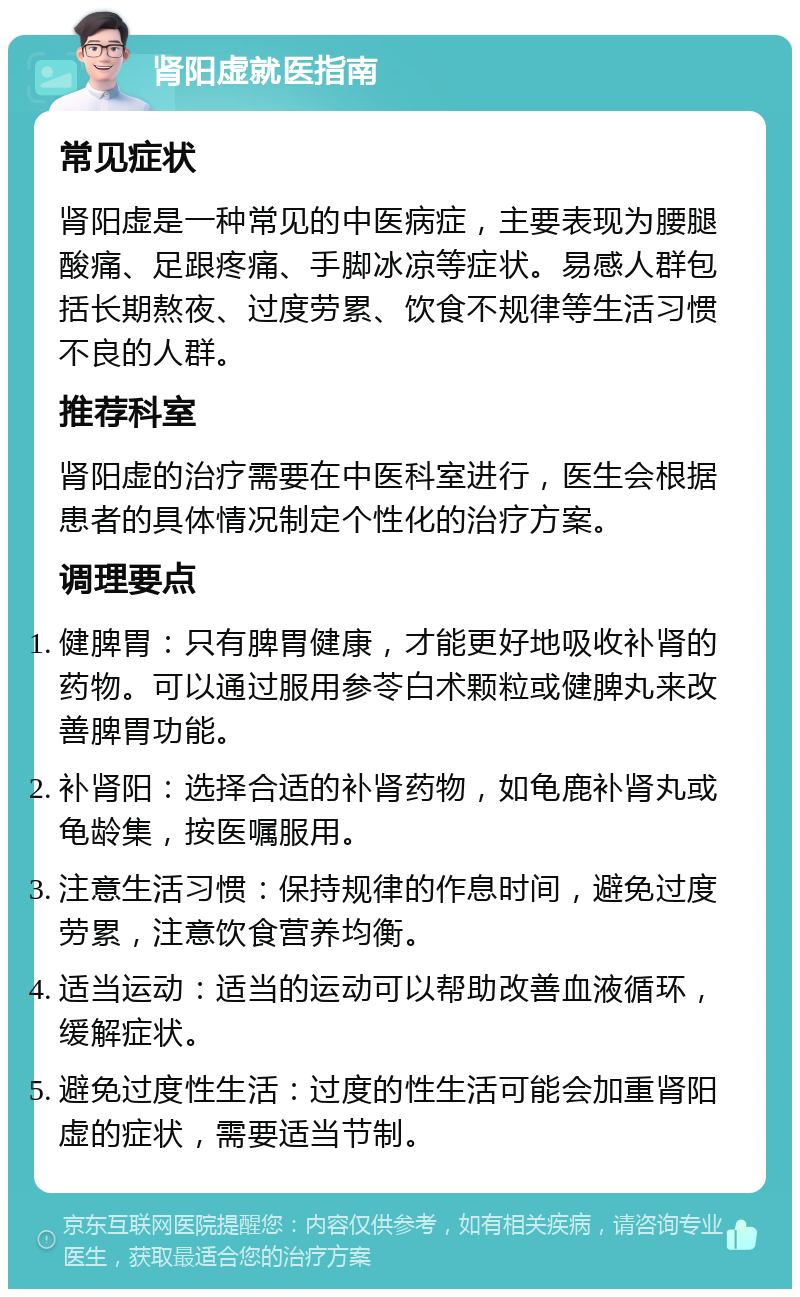 肾阳虚就医指南 常见症状 肾阳虚是一种常见的中医病症，主要表现为腰腿酸痛、足跟疼痛、手脚冰凉等症状。易感人群包括长期熬夜、过度劳累、饮食不规律等生活习惯不良的人群。 推荐科室 肾阳虚的治疗需要在中医科室进行，医生会根据患者的具体情况制定个性化的治疗方案。 调理要点 健脾胃：只有脾胃健康，才能更好地吸收补肾的药物。可以通过服用参苓白术颗粒或健脾丸来改善脾胃功能。 补肾阳：选择合适的补肾药物，如龟鹿补肾丸或龟龄集，按医嘱服用。 注意生活习惯：保持规律的作息时间，避免过度劳累，注意饮食营养均衡。 适当运动：适当的运动可以帮助改善血液循环，缓解症状。 避免过度性生活：过度的性生活可能会加重肾阳虚的症状，需要适当节制。