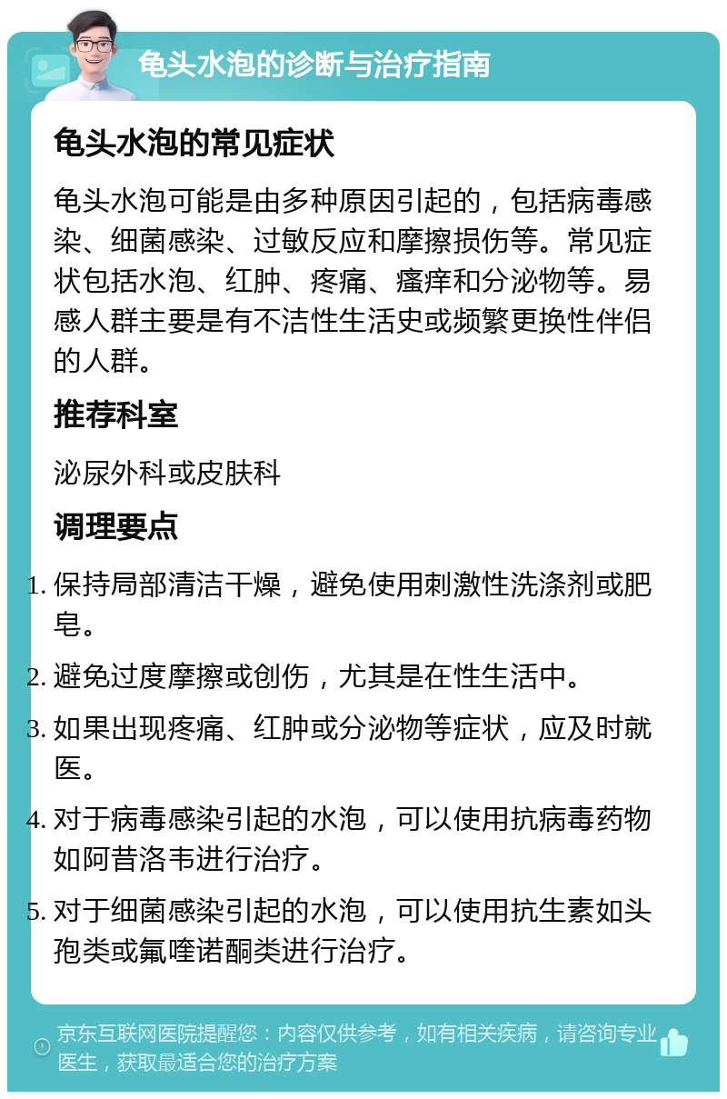 龟头水泡的诊断与治疗指南 龟头水泡的常见症状 龟头水泡可能是由多种原因引起的，包括病毒感染、细菌感染、过敏反应和摩擦损伤等。常见症状包括水泡、红肿、疼痛、瘙痒和分泌物等。易感人群主要是有不洁性生活史或频繁更换性伴侣的人群。 推荐科室 泌尿外科或皮肤科 调理要点 保持局部清洁干燥，避免使用刺激性洗涤剂或肥皂。 避免过度摩擦或创伤，尤其是在性生活中。 如果出现疼痛、红肿或分泌物等症状，应及时就医。 对于病毒感染引起的水泡，可以使用抗病毒药物如阿昔洛韦进行治疗。 对于细菌感染引起的水泡，可以使用抗生素如头孢类或氟喹诺酮类进行治疗。