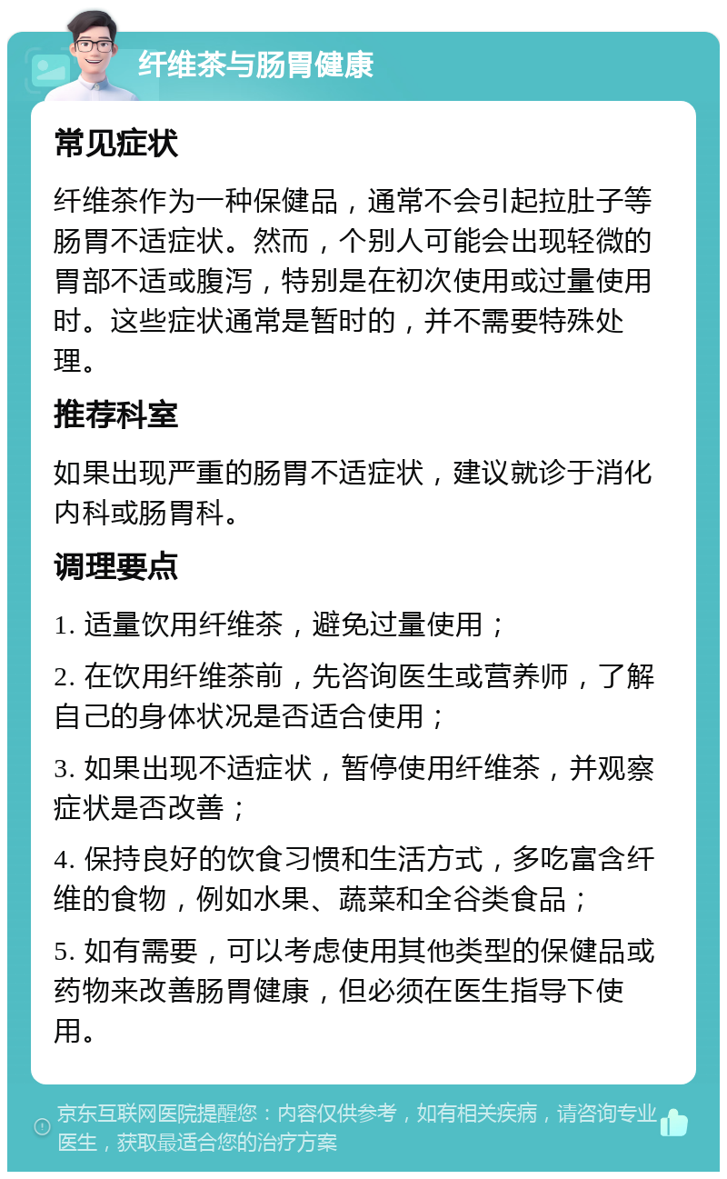 纤维茶与肠胃健康 常见症状 纤维茶作为一种保健品，通常不会引起拉肚子等肠胃不适症状。然而，个别人可能会出现轻微的胃部不适或腹泻，特别是在初次使用或过量使用时。这些症状通常是暂时的，并不需要特殊处理。 推荐科室 如果出现严重的肠胃不适症状，建议就诊于消化内科或肠胃科。 调理要点 1. 适量饮用纤维茶，避免过量使用； 2. 在饮用纤维茶前，先咨询医生或营养师，了解自己的身体状况是否适合使用； 3. 如果出现不适症状，暂停使用纤维茶，并观察症状是否改善； 4. 保持良好的饮食习惯和生活方式，多吃富含纤维的食物，例如水果、蔬菜和全谷类食品； 5. 如有需要，可以考虑使用其他类型的保健品或药物来改善肠胃健康，但必须在医生指导下使用。