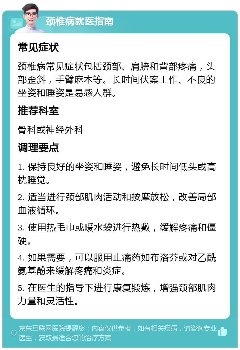 颈椎病就医指南 常见症状 颈椎病常见症状包括颈部、肩膀和背部疼痛，头部歪斜，手臂麻木等。长时间伏案工作、不良的坐姿和睡姿是易感人群。 推荐科室 骨科或神经外科 调理要点 1. 保持良好的坐姿和睡姿，避免长时间低头或高枕睡觉。 2. 适当进行颈部肌肉活动和按摩放松，改善局部血液循环。 3. 使用热毛巾或暖水袋进行热敷，缓解疼痛和僵硬。 4. 如果需要，可以服用止痛药如布洛芬或对乙酰氨基酚来缓解疼痛和炎症。 5. 在医生的指导下进行康复锻炼，增强颈部肌肉力量和灵活性。