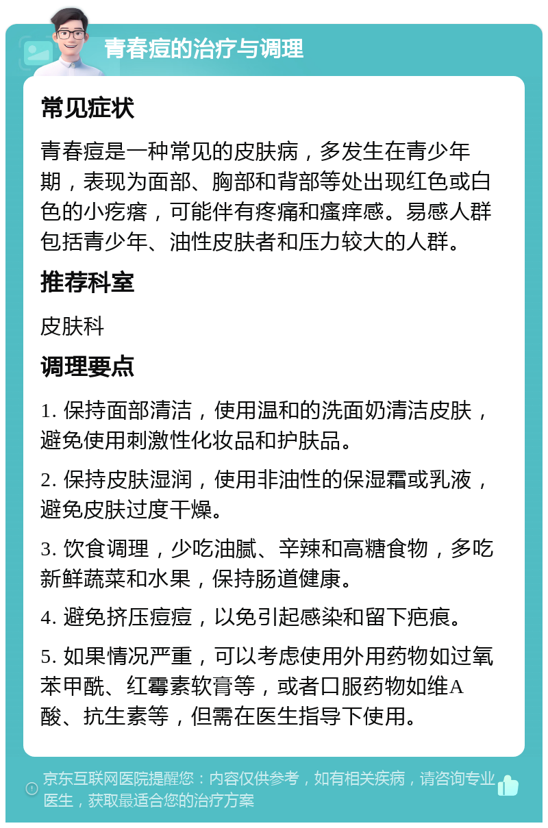 青春痘的治疗与调理 常见症状 青春痘是一种常见的皮肤病，多发生在青少年期，表现为面部、胸部和背部等处出现红色或白色的小疙瘩，可能伴有疼痛和瘙痒感。易感人群包括青少年、油性皮肤者和压力较大的人群。 推荐科室 皮肤科 调理要点 1. 保持面部清洁，使用温和的洗面奶清洁皮肤，避免使用刺激性化妆品和护肤品。 2. 保持皮肤湿润，使用非油性的保湿霜或乳液，避免皮肤过度干燥。 3. 饮食调理，少吃油腻、辛辣和高糖食物，多吃新鲜蔬菜和水果，保持肠道健康。 4. 避免挤压痘痘，以免引起感染和留下疤痕。 5. 如果情况严重，可以考虑使用外用药物如过氧苯甲酰、红霉素软膏等，或者口服药物如维A酸、抗生素等，但需在医生指导下使用。