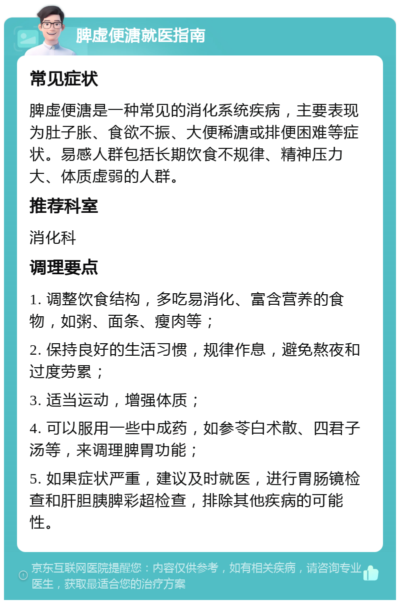 脾虚便溏就医指南 常见症状 脾虚便溏是一种常见的消化系统疾病，主要表现为肚子胀、食欲不振、大便稀溏或排便困难等症状。易感人群包括长期饮食不规律、精神压力大、体质虚弱的人群。 推荐科室 消化科 调理要点 1. 调整饮食结构，多吃易消化、富含营养的食物，如粥、面条、瘦肉等； 2. 保持良好的生活习惯，规律作息，避免熬夜和过度劳累； 3. 适当运动，增强体质； 4. 可以服用一些中成药，如参苓白术散、四君子汤等，来调理脾胃功能； 5. 如果症状严重，建议及时就医，进行胃肠镜检查和肝胆胰脾彩超检查，排除其他疾病的可能性。