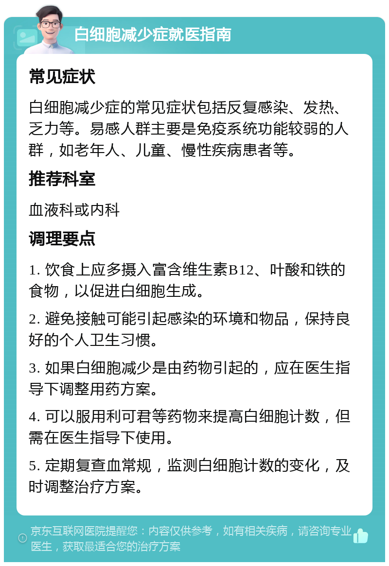 白细胞减少症就医指南 常见症状 白细胞减少症的常见症状包括反复感染、发热、乏力等。易感人群主要是免疫系统功能较弱的人群，如老年人、儿童、慢性疾病患者等。 推荐科室 血液科或内科 调理要点 1. 饮食上应多摄入富含维生素B12、叶酸和铁的食物，以促进白细胞生成。 2. 避免接触可能引起感染的环境和物品，保持良好的个人卫生习惯。 3. 如果白细胞减少是由药物引起的，应在医生指导下调整用药方案。 4. 可以服用利可君等药物来提高白细胞计数，但需在医生指导下使用。 5. 定期复查血常规，监测白细胞计数的变化，及时调整治疗方案。