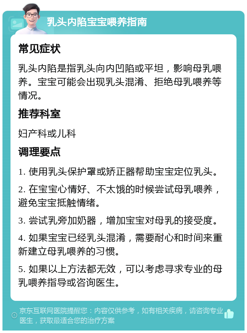 乳头内陷宝宝喂养指南 常见症状 乳头内陷是指乳头向内凹陷或平坦，影响母乳喂养。宝宝可能会出现乳头混淆、拒绝母乳喂养等情况。 推荐科室 妇产科或儿科 调理要点 1. 使用乳头保护罩或矫正器帮助宝宝定位乳头。 2. 在宝宝心情好、不太饿的时候尝试母乳喂养，避免宝宝抵触情绪。 3. 尝试乳旁加奶器，增加宝宝对母乳的接受度。 4. 如果宝宝已经乳头混淆，需要耐心和时间来重新建立母乳喂养的习惯。 5. 如果以上方法都无效，可以考虑寻求专业的母乳喂养指导或咨询医生。