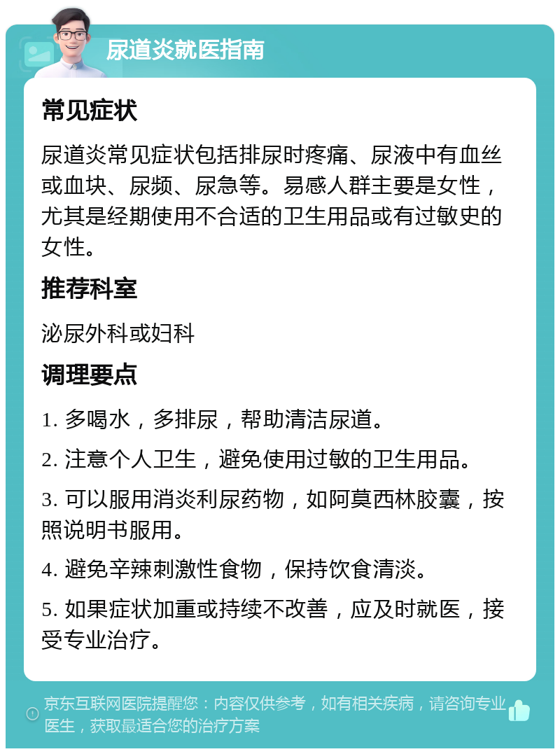 尿道炎就医指南 常见症状 尿道炎常见症状包括排尿时疼痛、尿液中有血丝或血块、尿频、尿急等。易感人群主要是女性，尤其是经期使用不合适的卫生用品或有过敏史的女性。 推荐科室 泌尿外科或妇科 调理要点 1. 多喝水，多排尿，帮助清洁尿道。 2. 注意个人卫生，避免使用过敏的卫生用品。 3. 可以服用消炎利尿药物，如阿莫西林胶囊，按照说明书服用。 4. 避免辛辣刺激性食物，保持饮食清淡。 5. 如果症状加重或持续不改善，应及时就医，接受专业治疗。