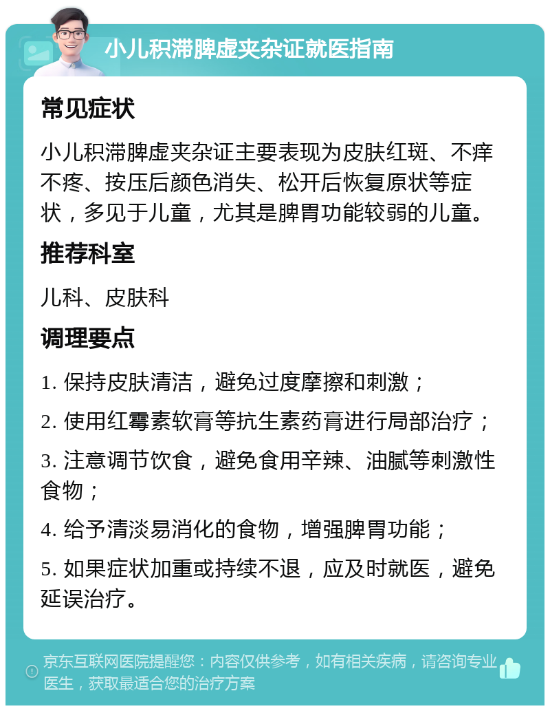 小儿积滞脾虚夹杂证就医指南 常见症状 小儿积滞脾虚夹杂证主要表现为皮肤红斑、不痒不疼、按压后颜色消失、松开后恢复原状等症状，多见于儿童，尤其是脾胃功能较弱的儿童。 推荐科室 儿科、皮肤科 调理要点 1. 保持皮肤清洁，避免过度摩擦和刺激； 2. 使用红霉素软膏等抗生素药膏进行局部治疗； 3. 注意调节饮食，避免食用辛辣、油腻等刺激性食物； 4. 给予清淡易消化的食物，增强脾胃功能； 5. 如果症状加重或持续不退，应及时就医，避免延误治疗。