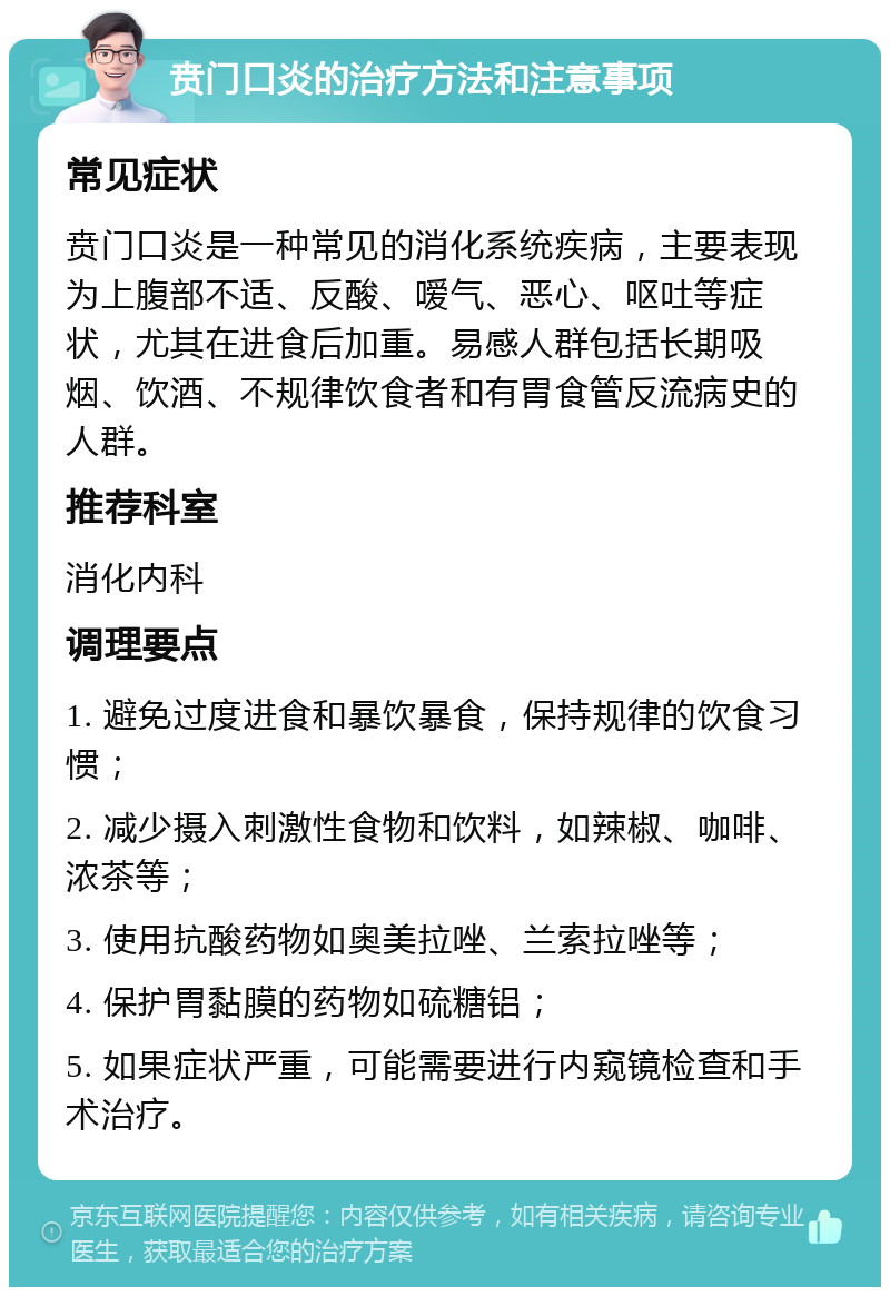 贲门口炎的治疗方法和注意事项 常见症状 贲门口炎是一种常见的消化系统疾病，主要表现为上腹部不适、反酸、嗳气、恶心、呕吐等症状，尤其在进食后加重。易感人群包括长期吸烟、饮酒、不规律饮食者和有胃食管反流病史的人群。 推荐科室 消化内科 调理要点 1. 避免过度进食和暴饮暴食，保持规律的饮食习惯； 2. 减少摄入刺激性食物和饮料，如辣椒、咖啡、浓茶等； 3. 使用抗酸药物如奥美拉唑、兰索拉唑等； 4. 保护胃黏膜的药物如硫糖铝； 5. 如果症状严重，可能需要进行内窥镜检查和手术治疗。