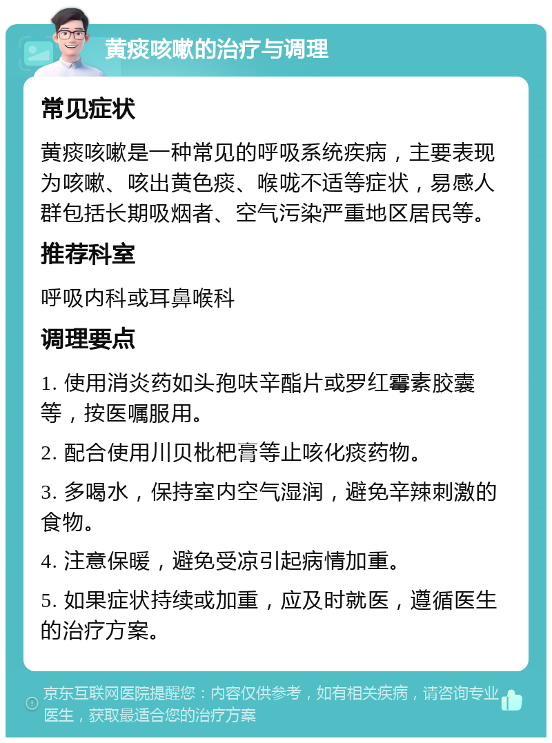 黄痰咳嗽的治疗与调理 常见症状 黄痰咳嗽是一种常见的呼吸系统疾病，主要表现为咳嗽、咳出黄色痰、喉咙不适等症状，易感人群包括长期吸烟者、空气污染严重地区居民等。 推荐科室 呼吸内科或耳鼻喉科 调理要点 1. 使用消炎药如头孢呋辛酯片或罗红霉素胶囊等，按医嘱服用。 2. 配合使用川贝枇杷膏等止咳化痰药物。 3. 多喝水，保持室内空气湿润，避免辛辣刺激的食物。 4. 注意保暖，避免受凉引起病情加重。 5. 如果症状持续或加重，应及时就医，遵循医生的治疗方案。