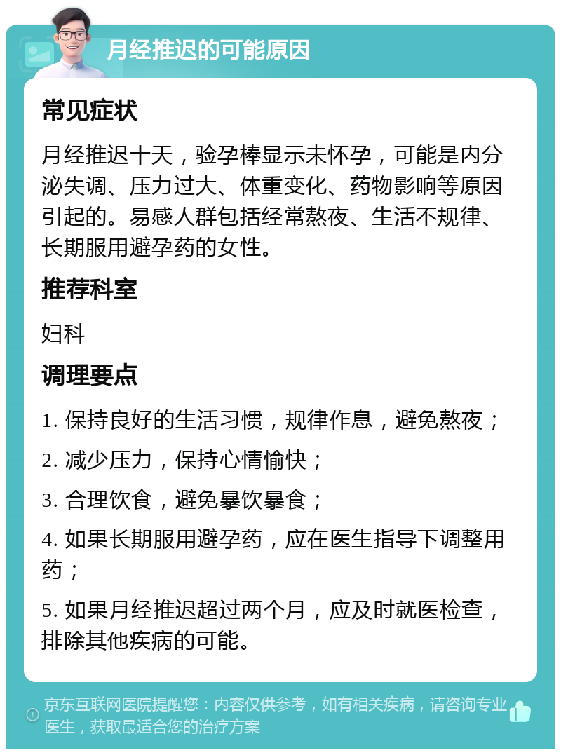 月经推迟的可能原因 常见症状 月经推迟十天，验孕棒显示未怀孕，可能是内分泌失调、压力过大、体重变化、药物影响等原因引起的。易感人群包括经常熬夜、生活不规律、长期服用避孕药的女性。 推荐科室 妇科 调理要点 1. 保持良好的生活习惯，规律作息，避免熬夜； 2. 减少压力，保持心情愉快； 3. 合理饮食，避免暴饮暴食； 4. 如果长期服用避孕药，应在医生指导下调整用药； 5. 如果月经推迟超过两个月，应及时就医检查，排除其他疾病的可能。