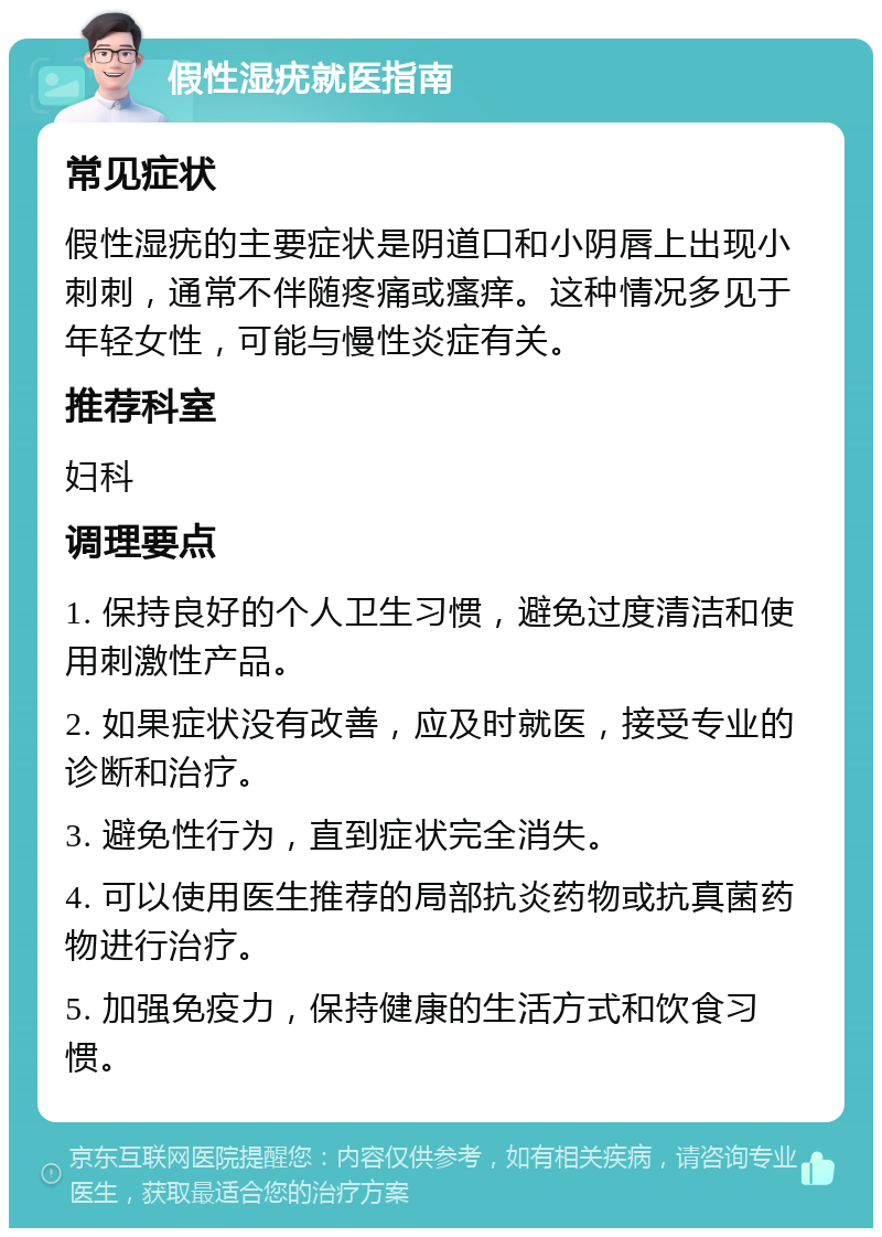 假性湿疣就医指南 常见症状 假性湿疣的主要症状是阴道口和小阴唇上出现小刺刺，通常不伴随疼痛或瘙痒。这种情况多见于年轻女性，可能与慢性炎症有关。 推荐科室 妇科 调理要点 1. 保持良好的个人卫生习惯，避免过度清洁和使用刺激性产品。 2. 如果症状没有改善，应及时就医，接受专业的诊断和治疗。 3. 避免性行为，直到症状完全消失。 4. 可以使用医生推荐的局部抗炎药物或抗真菌药物进行治疗。 5. 加强免疫力，保持健康的生活方式和饮食习惯。