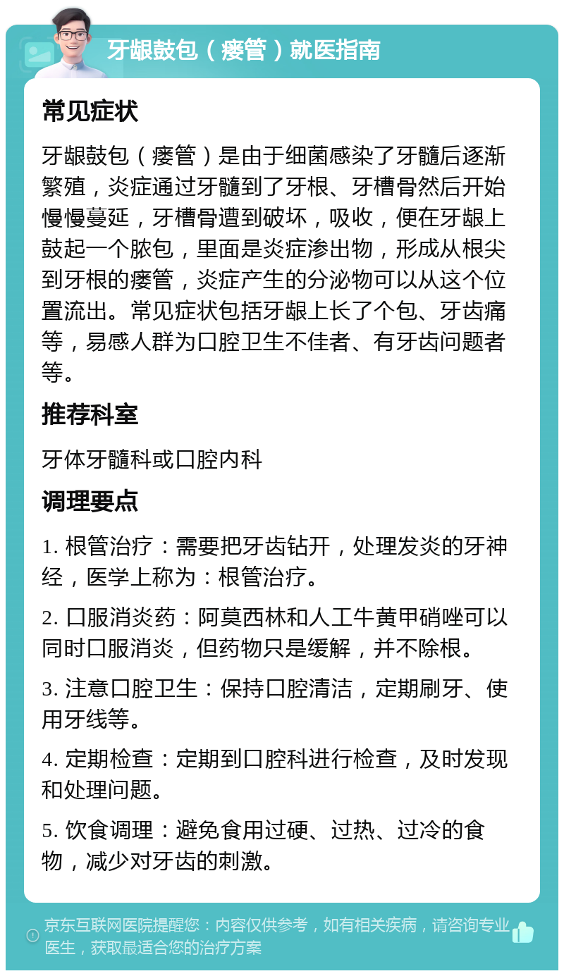 牙龈鼓包（瘘管）就医指南 常见症状 牙龈鼓包（瘘管）是由于细菌感染了牙髓后逐渐繁殖，炎症通过牙髓到了牙根、牙槽骨然后开始慢慢蔓延，牙槽骨遭到破坏，吸收，便在牙龈上鼓起一个脓包，里面是炎症渗出物，形成从根尖到牙根的瘘管，炎症产生的分泌物可以从这个位置流出。常见症状包括牙龈上长了个包、牙齿痛等，易感人群为口腔卫生不佳者、有牙齿问题者等。 推荐科室 牙体牙髓科或口腔内科 调理要点 1. 根管治疗：需要把牙齿钻开，处理发炎的牙神经，医学上称为：根管治疗。 2. 口服消炎药：阿莫西林和人工牛黄甲硝唑可以同时口服消炎，但药物只是缓解，并不除根。 3. 注意口腔卫生：保持口腔清洁，定期刷牙、使用牙线等。 4. 定期检查：定期到口腔科进行检查，及时发现和处理问题。 5. 饮食调理：避免食用过硬、过热、过冷的食物，减少对牙齿的刺激。