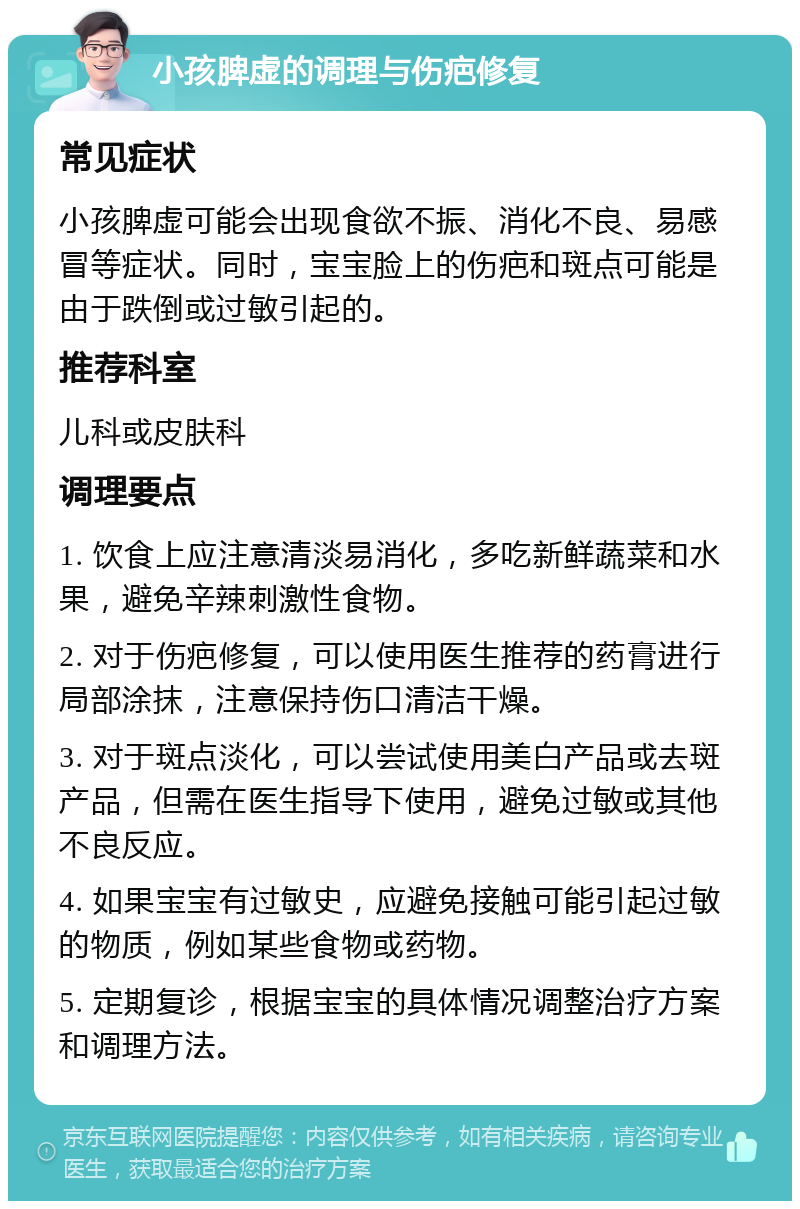 小孩脾虚的调理与伤疤修复 常见症状 小孩脾虚可能会出现食欲不振、消化不良、易感冒等症状。同时，宝宝脸上的伤疤和斑点可能是由于跌倒或过敏引起的。 推荐科室 儿科或皮肤科 调理要点 1. 饮食上应注意清淡易消化，多吃新鲜蔬菜和水果，避免辛辣刺激性食物。 2. 对于伤疤修复，可以使用医生推荐的药膏进行局部涂抹，注意保持伤口清洁干燥。 3. 对于斑点淡化，可以尝试使用美白产品或去斑产品，但需在医生指导下使用，避免过敏或其他不良反应。 4. 如果宝宝有过敏史，应避免接触可能引起过敏的物质，例如某些食物或药物。 5. 定期复诊，根据宝宝的具体情况调整治疗方案和调理方法。