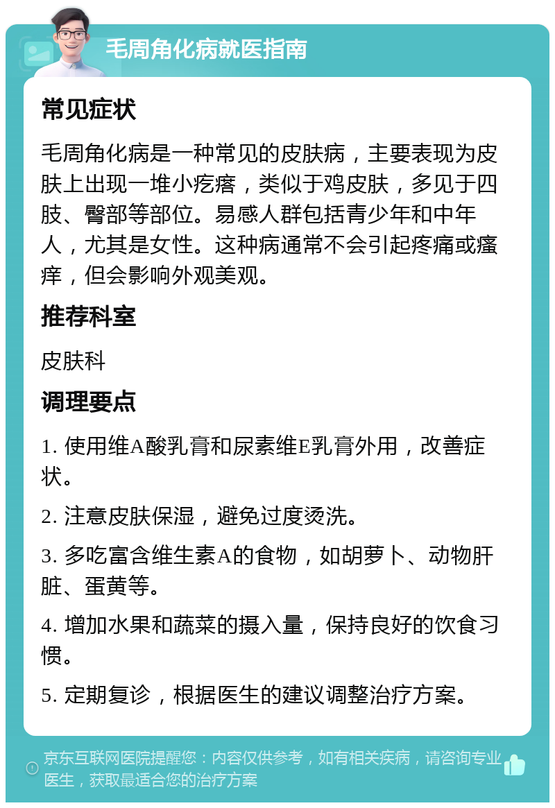 毛周角化病就医指南 常见症状 毛周角化病是一种常见的皮肤病，主要表现为皮肤上出现一堆小疙瘩，类似于鸡皮肤，多见于四肢、臀部等部位。易感人群包括青少年和中年人，尤其是女性。这种病通常不会引起疼痛或瘙痒，但会影响外观美观。 推荐科室 皮肤科 调理要点 1. 使用维A酸乳膏和尿素维E乳膏外用，改善症状。 2. 注意皮肤保湿，避免过度烫洗。 3. 多吃富含维生素A的食物，如胡萝卜、动物肝脏、蛋黄等。 4. 增加水果和蔬菜的摄入量，保持良好的饮食习惯。 5. 定期复诊，根据医生的建议调整治疗方案。