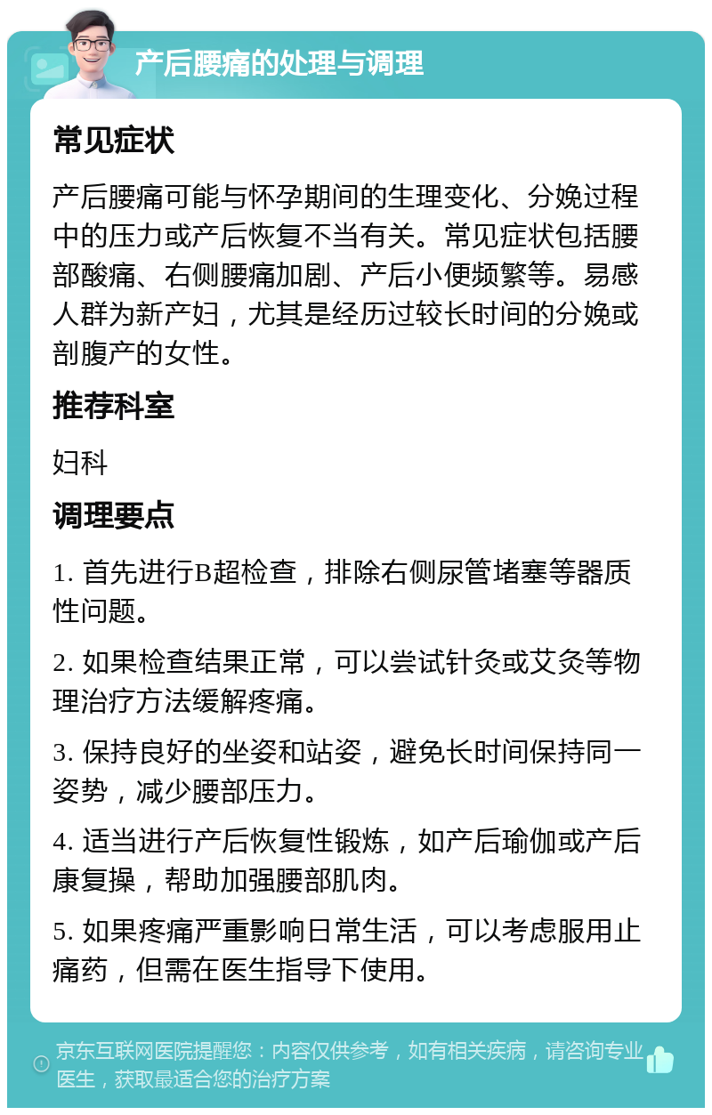 产后腰痛的处理与调理 常见症状 产后腰痛可能与怀孕期间的生理变化、分娩过程中的压力或产后恢复不当有关。常见症状包括腰部酸痛、右侧腰痛加剧、产后小便频繁等。易感人群为新产妇，尤其是经历过较长时间的分娩或剖腹产的女性。 推荐科室 妇科 调理要点 1. 首先进行B超检查，排除右侧尿管堵塞等器质性问题。 2. 如果检查结果正常，可以尝试针灸或艾灸等物理治疗方法缓解疼痛。 3. 保持良好的坐姿和站姿，避免长时间保持同一姿势，减少腰部压力。 4. 适当进行产后恢复性锻炼，如产后瑜伽或产后康复操，帮助加强腰部肌肉。 5. 如果疼痛严重影响日常生活，可以考虑服用止痛药，但需在医生指导下使用。