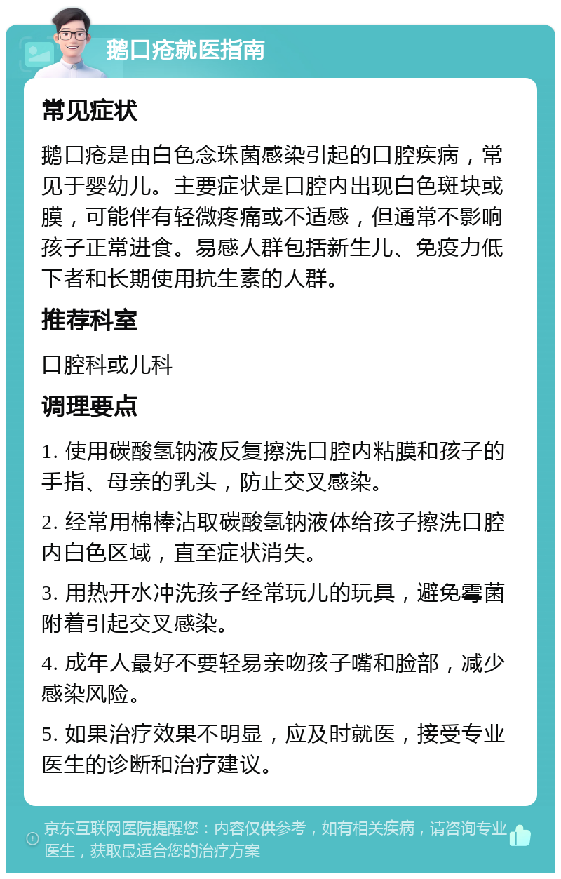 鹅口疮就医指南 常见症状 鹅口疮是由白色念珠菌感染引起的口腔疾病，常见于婴幼儿。主要症状是口腔内出现白色斑块或膜，可能伴有轻微疼痛或不适感，但通常不影响孩子正常进食。易感人群包括新生儿、免疫力低下者和长期使用抗生素的人群。 推荐科室 口腔科或儿科 调理要点 1. 使用碳酸氢钠液反复擦洗口腔内粘膜和孩子的手指、母亲的乳头，防止交叉感染。 2. 经常用棉棒沾取碳酸氢钠液体给孩子擦洗口腔内白色区域，直至症状消失。 3. 用热开水冲洗孩子经常玩儿的玩具，避免霉菌附着引起交叉感染。 4. 成年人最好不要轻易亲吻孩子嘴和脸部，减少感染风险。 5. 如果治疗效果不明显，应及时就医，接受专业医生的诊断和治疗建议。