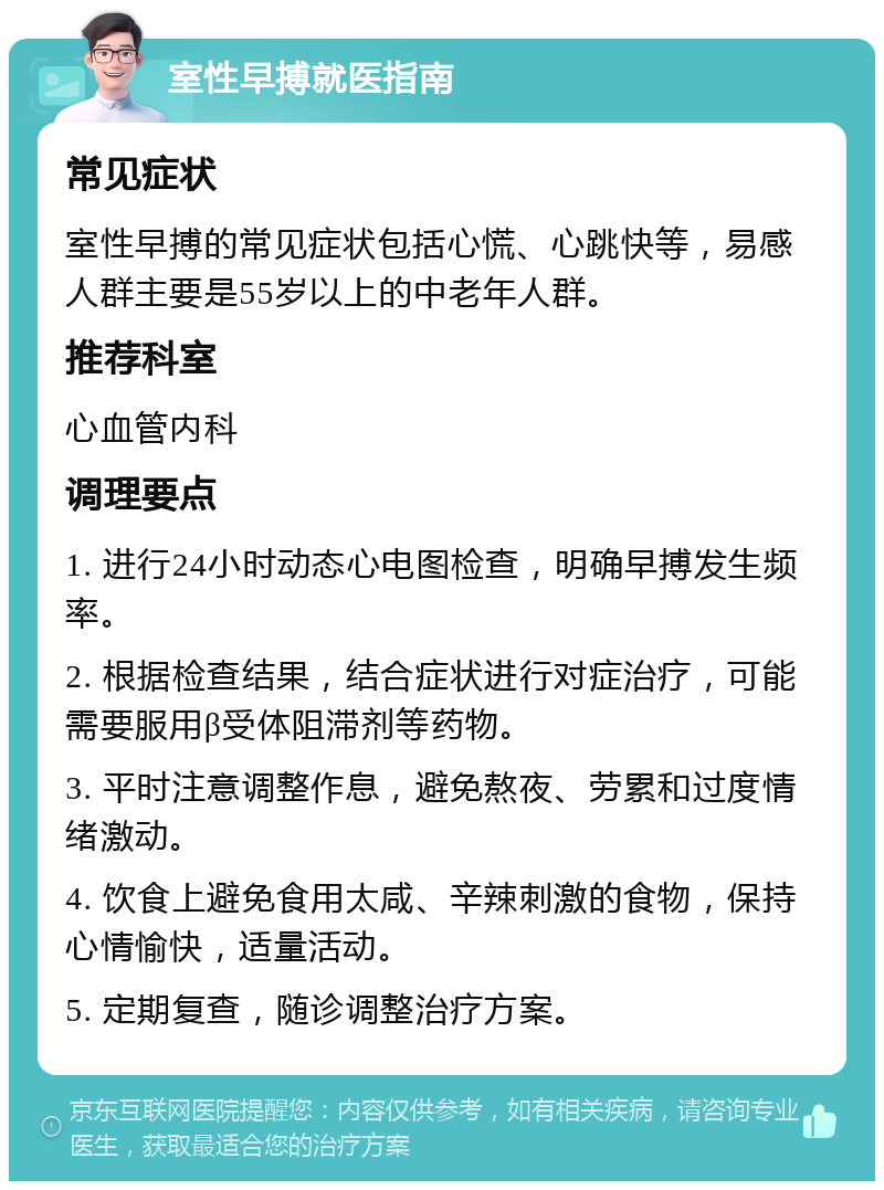 室性早搏就医指南 常见症状 室性早搏的常见症状包括心慌、心跳快等，易感人群主要是55岁以上的中老年人群。 推荐科室 心血管内科 调理要点 1. 进行24小时动态心电图检查，明确早搏发生频率。 2. 根据检查结果，结合症状进行对症治疗，可能需要服用β受体阻滞剂等药物。 3. 平时注意调整作息，避免熬夜、劳累和过度情绪激动。 4. 饮食上避免食用太咸、辛辣刺激的食物，保持心情愉快，适量活动。 5. 定期复查，随诊调整治疗方案。