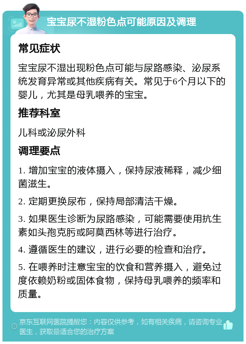 宝宝尿不湿粉色点可能原因及调理 常见症状 宝宝尿不湿出现粉色点可能与尿路感染、泌尿系统发育异常或其他疾病有关。常见于6个月以下的婴儿，尤其是母乳喂养的宝宝。 推荐科室 儿科或泌尿外科 调理要点 1. 增加宝宝的液体摄入，保持尿液稀释，减少细菌滋生。 2. 定期更换尿布，保持局部清洁干燥。 3. 如果医生诊断为尿路感染，可能需要使用抗生素如头孢克肟或阿莫西林等进行治疗。 4. 遵循医生的建议，进行必要的检查和治疗。 5. 在喂养时注意宝宝的饮食和营养摄入，避免过度依赖奶粉或固体食物，保持母乳喂养的频率和质量。