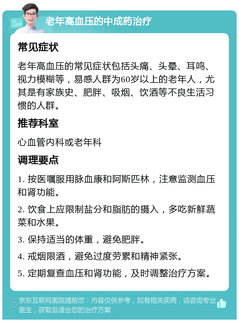 老年高血压的中成药治疗 常见症状 老年高血压的常见症状包括头痛、头晕、耳鸣、视力模糊等，易感人群为60岁以上的老年人，尤其是有家族史、肥胖、吸烟、饮酒等不良生活习惯的人群。 推荐科室 心血管内科或老年科 调理要点 1. 按医嘱服用脉血康和阿斯匹林，注意监测血压和肾功能。 2. 饮食上应限制盐分和脂肪的摄入，多吃新鲜蔬菜和水果。 3. 保持适当的体重，避免肥胖。 4. 戒烟限酒，避免过度劳累和精神紧张。 5. 定期复查血压和肾功能，及时调整治疗方案。