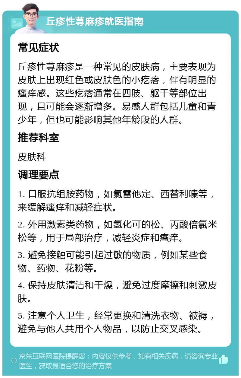 丘疹性荨麻疹就医指南 常见症状 丘疹性荨麻疹是一种常见的皮肤病，主要表现为皮肤上出现红色或皮肤色的小疙瘩，伴有明显的瘙痒感。这些疙瘩通常在四肢、躯干等部位出现，且可能会逐渐增多。易感人群包括儿童和青少年，但也可能影响其他年龄段的人群。 推荐科室 皮肤科 调理要点 1. 口服抗组胺药物，如氯雷他定、西替利嗪等，来缓解瘙痒和减轻症状。 2. 外用激素类药物，如氢化可的松、丙酸倍氯米松等，用于局部治疗，减轻炎症和瘙痒。 3. 避免接触可能引起过敏的物质，例如某些食物、药物、花粉等。 4. 保持皮肤清洁和干燥，避免过度摩擦和刺激皮肤。 5. 注意个人卫生，经常更换和清洗衣物、被褥，避免与他人共用个人物品，以防止交叉感染。