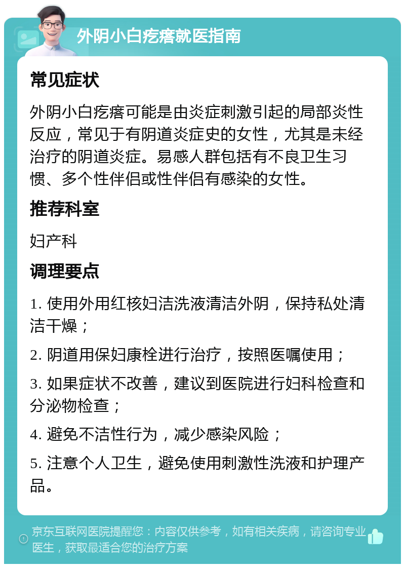 外阴小白疙瘩就医指南 常见症状 外阴小白疙瘩可能是由炎症刺激引起的局部炎性反应，常见于有阴道炎症史的女性，尤其是未经治疗的阴道炎症。易感人群包括有不良卫生习惯、多个性伴侣或性伴侣有感染的女性。 推荐科室 妇产科 调理要点 1. 使用外用红核妇洁洗液清洁外阴，保持私处清洁干燥； 2. 阴道用保妇康栓进行治疗，按照医嘱使用； 3. 如果症状不改善，建议到医院进行妇科检查和分泌物检查； 4. 避免不洁性行为，减少感染风险； 5. 注意个人卫生，避免使用刺激性洗液和护理产品。