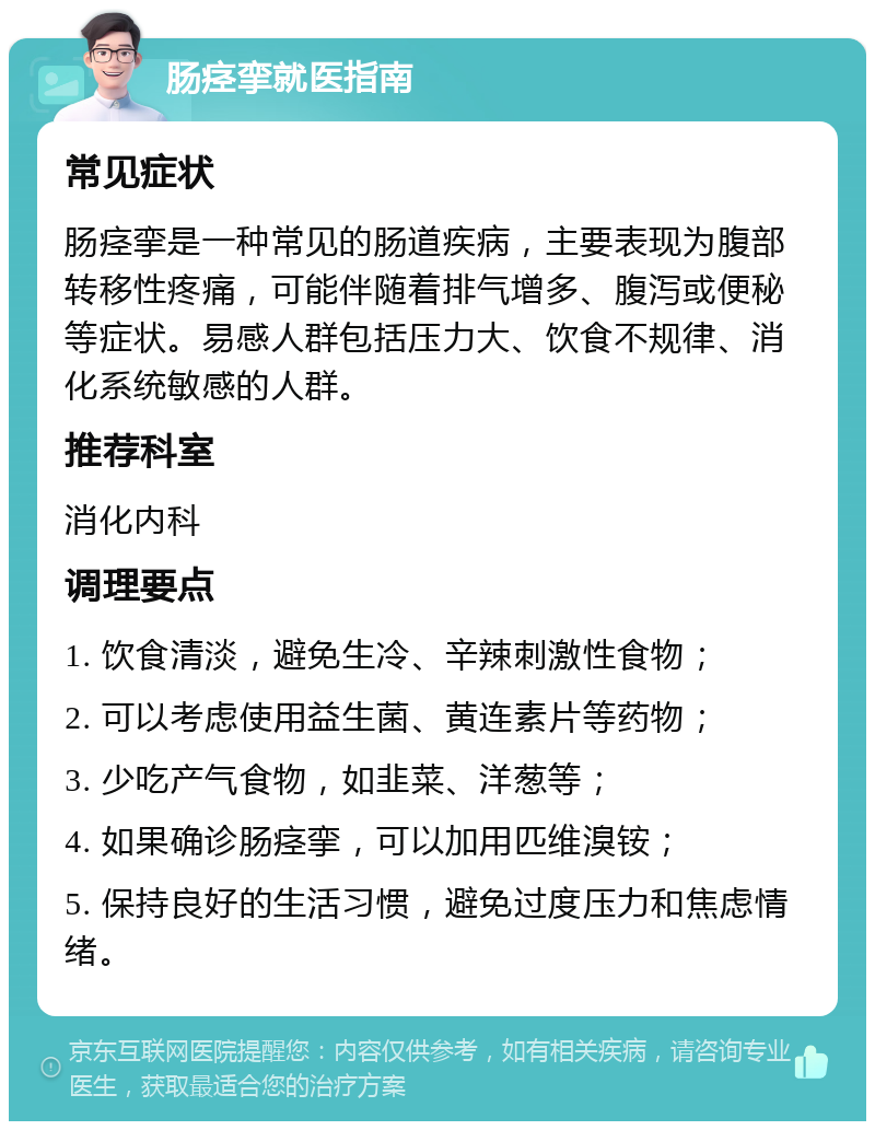 肠痉挛就医指南 常见症状 肠痉挛是一种常见的肠道疾病，主要表现为腹部转移性疼痛，可能伴随着排气增多、腹泻或便秘等症状。易感人群包括压力大、饮食不规律、消化系统敏感的人群。 推荐科室 消化内科 调理要点 1. 饮食清淡，避免生冷、辛辣刺激性食物； 2. 可以考虑使用益生菌、黄连素片等药物； 3. 少吃产气食物，如韭菜、洋葱等； 4. 如果确诊肠痉挛，可以加用匹维溴铵； 5. 保持良好的生活习惯，避免过度压力和焦虑情绪。