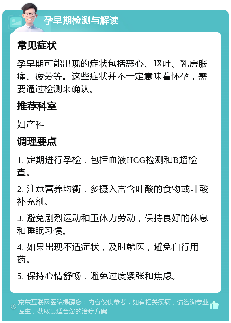 孕早期检测与解读 常见症状 孕早期可能出现的症状包括恶心、呕吐、乳房胀痛、疲劳等。这些症状并不一定意味着怀孕，需要通过检测来确认。 推荐科室 妇产科 调理要点 1. 定期进行孕检，包括血液HCG检测和B超检查。 2. 注意营养均衡，多摄入富含叶酸的食物或叶酸补充剂。 3. 避免剧烈运动和重体力劳动，保持良好的休息和睡眠习惯。 4. 如果出现不适症状，及时就医，避免自行用药。 5. 保持心情舒畅，避免过度紧张和焦虑。