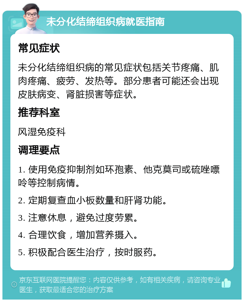 未分化结缔组织病就医指南 常见症状 未分化结缔组织病的常见症状包括关节疼痛、肌肉疼痛、疲劳、发热等。部分患者可能还会出现皮肤病变、肾脏损害等症状。 推荐科室 风湿免疫科 调理要点 1. 使用免疫抑制剂如环孢素、他克莫司或硫唑嘌呤等控制病情。 2. 定期复查血小板数量和肝肾功能。 3. 注意休息，避免过度劳累。 4. 合理饮食，增加营养摄入。 5. 积极配合医生治疗，按时服药。