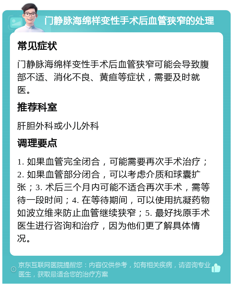 门静脉海绵样变性手术后血管狭窄的处理 常见症状 门静脉海绵样变性手术后血管狭窄可能会导致腹部不适、消化不良、黄疸等症状，需要及时就医。 推荐科室 肝胆外科或小儿外科 调理要点 1. 如果血管完全闭合，可能需要再次手术治疗；2. 如果血管部分闭合，可以考虑介质和球囊扩张；3. 术后三个月内可能不适合再次手术，需等待一段时间；4. 在等待期间，可以使用抗凝药物如波立维来防止血管继续狭窄；5. 最好找原手术医生进行咨询和治疗，因为他们更了解具体情况。