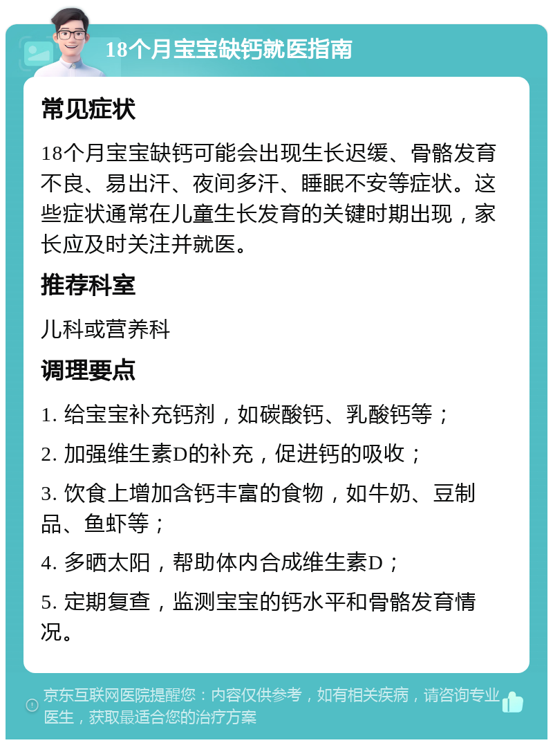 18个月宝宝缺钙就医指南 常见症状 18个月宝宝缺钙可能会出现生长迟缓、骨骼发育不良、易出汗、夜间多汗、睡眠不安等症状。这些症状通常在儿童生长发育的关键时期出现，家长应及时关注并就医。 推荐科室 儿科或营养科 调理要点 1. 给宝宝补充钙剂，如碳酸钙、乳酸钙等； 2. 加强维生素D的补充，促进钙的吸收； 3. 饮食上增加含钙丰富的食物，如牛奶、豆制品、鱼虾等； 4. 多晒太阳，帮助体内合成维生素D； 5. 定期复查，监测宝宝的钙水平和骨骼发育情况。