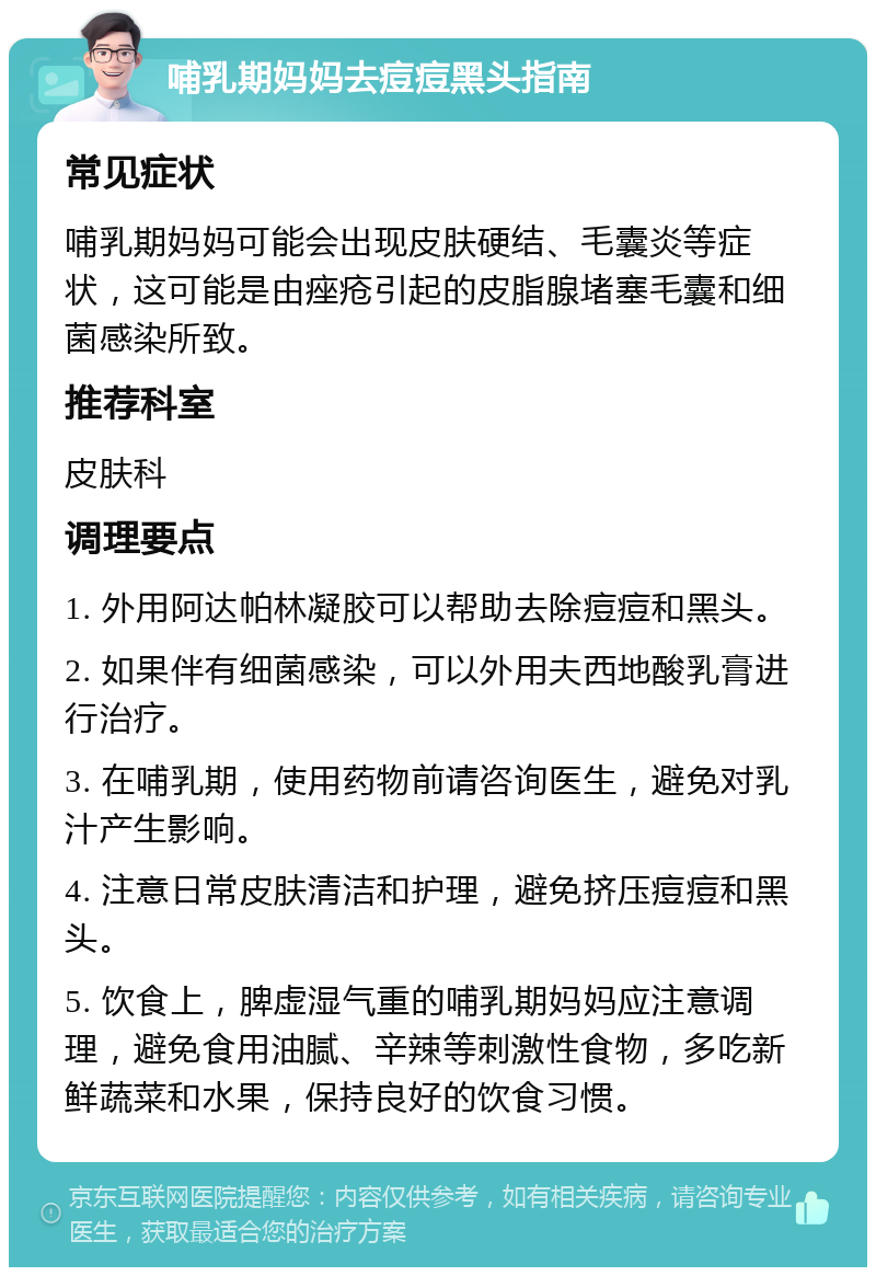 哺乳期妈妈去痘痘黑头指南 常见症状 哺乳期妈妈可能会出现皮肤硬结、毛囊炎等症状，这可能是由痤疮引起的皮脂腺堵塞毛囊和细菌感染所致。 推荐科室 皮肤科 调理要点 1. 外用阿达帕林凝胶可以帮助去除痘痘和黑头。 2. 如果伴有细菌感染，可以外用夫西地酸乳膏进行治疗。 3. 在哺乳期，使用药物前请咨询医生，避免对乳汁产生影响。 4. 注意日常皮肤清洁和护理，避免挤压痘痘和黑头。 5. 饮食上，脾虚湿气重的哺乳期妈妈应注意调理，避免食用油腻、辛辣等刺激性食物，多吃新鲜蔬菜和水果，保持良好的饮食习惯。