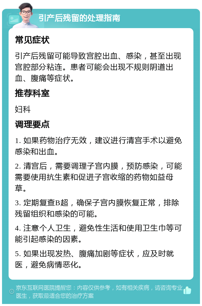 引产后残留的处理指南 常见症状 引产后残留可能导致宫腔出血、感染，甚至出现宫腔部分粘连。患者可能会出现不规则阴道出血、腹痛等症状。 推荐科室 妇科 调理要点 1. 如果药物治疗无效，建议进行清宫手术以避免感染和出血。 2. 清宫后，需要调理子宫内膜，预防感染，可能需要使用抗生素和促进子宫收缩的药物如益母草。 3. 定期复查B超，确保子宫内膜恢复正常，排除残留组织和感染的可能。 4. 注意个人卫生，避免性生活和使用卫生巾等可能引起感染的因素。 5. 如果出现发热、腹痛加剧等症状，应及时就医，避免病情恶化。