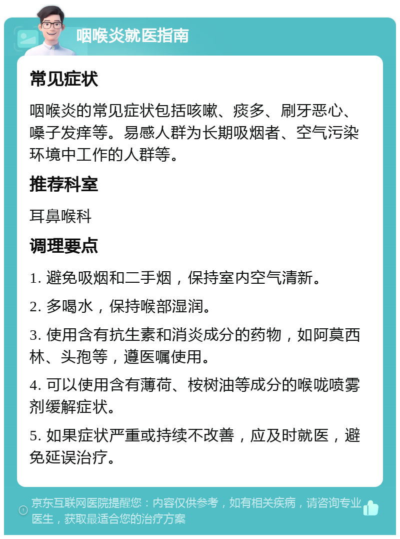 咽喉炎就医指南 常见症状 咽喉炎的常见症状包括咳嗽、痰多、刷牙恶心、嗓子发痒等。易感人群为长期吸烟者、空气污染环境中工作的人群等。 推荐科室 耳鼻喉科 调理要点 1. 避免吸烟和二手烟，保持室内空气清新。 2. 多喝水，保持喉部湿润。 3. 使用含有抗生素和消炎成分的药物，如阿莫西林、头孢等，遵医嘱使用。 4. 可以使用含有薄荷、桉树油等成分的喉咙喷雾剂缓解症状。 5. 如果症状严重或持续不改善，应及时就医，避免延误治疗。