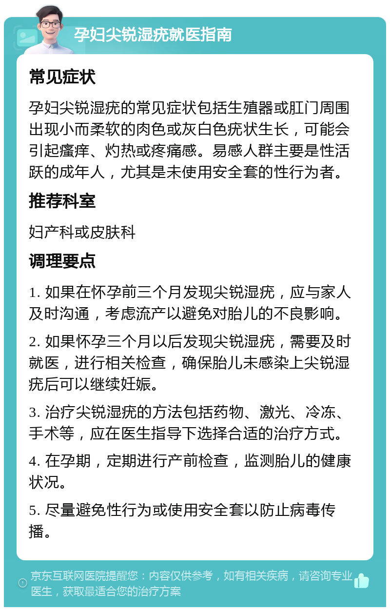 孕妇尖锐湿疣就医指南 常见症状 孕妇尖锐湿疣的常见症状包括生殖器或肛门周围出现小而柔软的肉色或灰白色疣状生长，可能会引起瘙痒、灼热或疼痛感。易感人群主要是性活跃的成年人，尤其是未使用安全套的性行为者。 推荐科室 妇产科或皮肤科 调理要点 1. 如果在怀孕前三个月发现尖锐湿疣，应与家人及时沟通，考虑流产以避免对胎儿的不良影响。 2. 如果怀孕三个月以后发现尖锐湿疣，需要及时就医，进行相关检查，确保胎儿未感染上尖锐湿疣后可以继续妊娠。 3. 治疗尖锐湿疣的方法包括药物、激光、冷冻、手术等，应在医生指导下选择合适的治疗方式。 4. 在孕期，定期进行产前检查，监测胎儿的健康状况。 5. 尽量避免性行为或使用安全套以防止病毒传播。