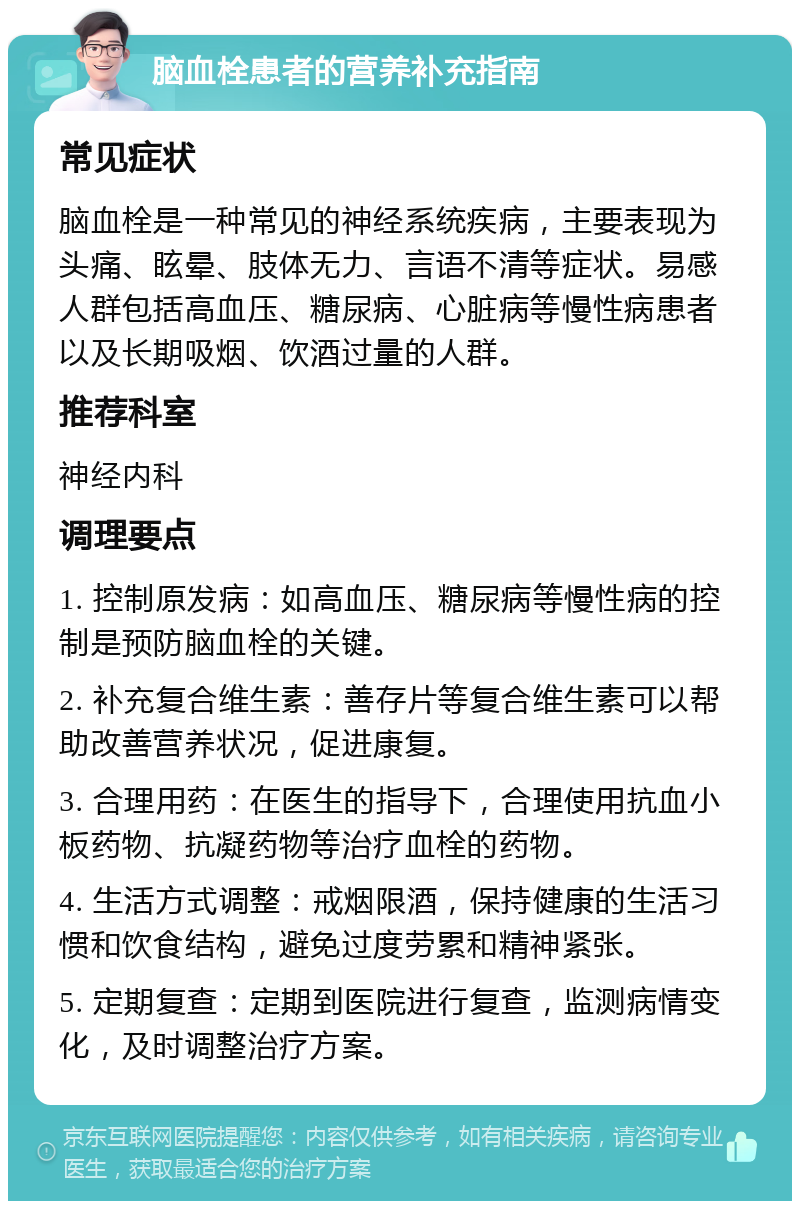 脑血栓患者的营养补充指南 常见症状 脑血栓是一种常见的神经系统疾病，主要表现为头痛、眩晕、肢体无力、言语不清等症状。易感人群包括高血压、糖尿病、心脏病等慢性病患者以及长期吸烟、饮酒过量的人群。 推荐科室 神经内科 调理要点 1. 控制原发病：如高血压、糖尿病等慢性病的控制是预防脑血栓的关键。 2. 补充复合维生素：善存片等复合维生素可以帮助改善营养状况，促进康复。 3. 合理用药：在医生的指导下，合理使用抗血小板药物、抗凝药物等治疗血栓的药物。 4. 生活方式调整：戒烟限酒，保持健康的生活习惯和饮食结构，避免过度劳累和精神紧张。 5. 定期复查：定期到医院进行复查，监测病情变化，及时调整治疗方案。