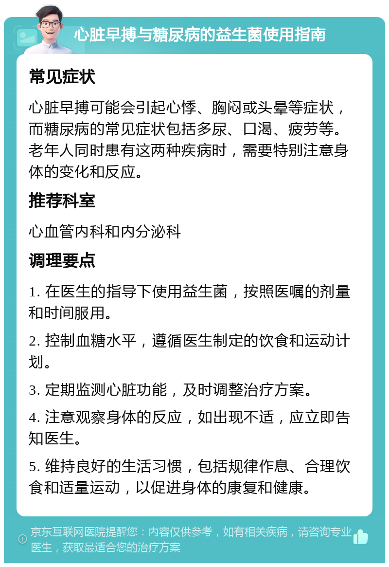 心脏早搏与糖尿病的益生菌使用指南 常见症状 心脏早搏可能会引起心悸、胸闷或头晕等症状，而糖尿病的常见症状包括多尿、口渴、疲劳等。老年人同时患有这两种疾病时，需要特别注意身体的变化和反应。 推荐科室 心血管内科和内分泌科 调理要点 1. 在医生的指导下使用益生菌，按照医嘱的剂量和时间服用。 2. 控制血糖水平，遵循医生制定的饮食和运动计划。 3. 定期监测心脏功能，及时调整治疗方案。 4. 注意观察身体的反应，如出现不适，应立即告知医生。 5. 维持良好的生活习惯，包括规律作息、合理饮食和适量运动，以促进身体的康复和健康。