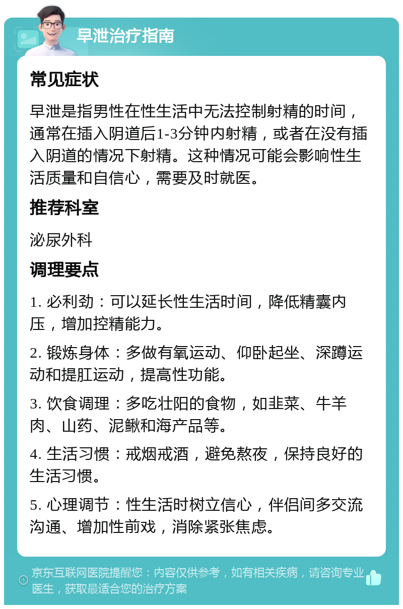 早泄治疗指南 常见症状 早泄是指男性在性生活中无法控制射精的时间，通常在插入阴道后1-3分钟内射精，或者在没有插入阴道的情况下射精。这种情况可能会影响性生活质量和自信心，需要及时就医。 推荐科室 泌尿外科 调理要点 1. 必利劲：可以延长性生活时间，降低精囊内压，增加控精能力。 2. 锻炼身体：多做有氧运动、仰卧起坐、深蹲运动和提肛运动，提高性功能。 3. 饮食调理：多吃壮阳的食物，如韭菜、牛羊肉、山药、泥鳅和海产品等。 4. 生活习惯：戒烟戒酒，避免熬夜，保持良好的生活习惯。 5. 心理调节：性生活时树立信心，伴侣间多交流沟通、增加性前戏，消除紧张焦虑。