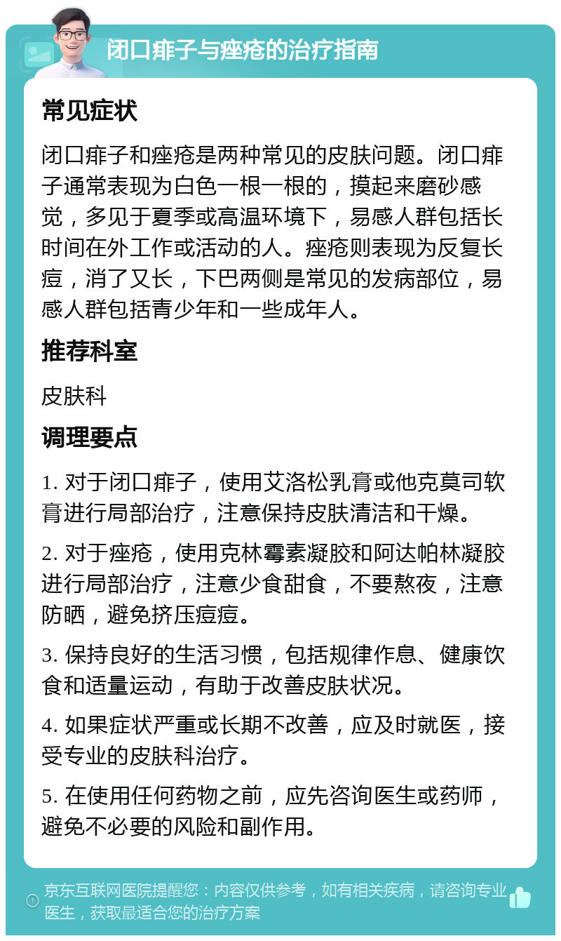 闭口痱子与痤疮的治疗指南 常见症状 闭口痱子和痤疮是两种常见的皮肤问题。闭口痱子通常表现为白色一根一根的，摸起来磨砂感觉，多见于夏季或高温环境下，易感人群包括长时间在外工作或活动的人。痤疮则表现为反复长痘，消了又长，下巴两侧是常见的发病部位，易感人群包括青少年和一些成年人。 推荐科室 皮肤科 调理要点 1. 对于闭口痱子，使用艾洛松乳膏或他克莫司软膏进行局部治疗，注意保持皮肤清洁和干燥。 2. 对于痤疮，使用克林霉素凝胶和阿达帕林凝胶进行局部治疗，注意少食甜食，不要熬夜，注意防晒，避免挤压痘痘。 3. 保持良好的生活习惯，包括规律作息、健康饮食和适量运动，有助于改善皮肤状况。 4. 如果症状严重或长期不改善，应及时就医，接受专业的皮肤科治疗。 5. 在使用任何药物之前，应先咨询医生或药师，避免不必要的风险和副作用。