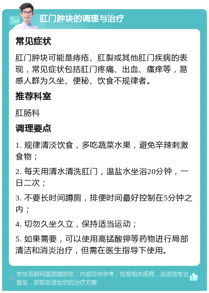 肛门肿块的调理与治疗 常见症状 肛门肿块可能是痔疮、肛裂或其他肛门疾病的表现，常见症状包括肛门疼痛、出血、瘙痒等，易感人群为久坐、便秘、饮食不规律者。 推荐科室 肛肠科 调理要点 1. 规律清淡饮食，多吃蔬菜水果，避免辛辣刺激食物； 2. 每天用清水清洗肛门，温盐水坐浴20分钟，一日二次； 3. 不要长时间蹲厕，排便时间最好控制在5分钟之内； 4. 切勿久坐久立，保持适当运动； 5. 如果需要，可以使用高锰酸钾等药物进行局部清洁和消炎治疗，但需在医生指导下使用。