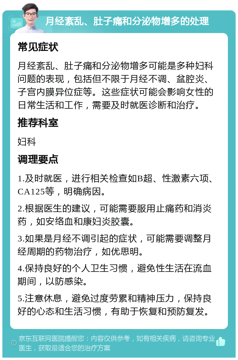 月经紊乱、肚子痛和分泌物增多的处理 常见症状 月经紊乱、肚子痛和分泌物增多可能是多种妇科问题的表现，包括但不限于月经不调、盆腔炎、子宫内膜异位症等。这些症状可能会影响女性的日常生活和工作，需要及时就医诊断和治疗。 推荐科室 妇科 调理要点 1.及时就医，进行相关检查如B超、性激素六项、CA125等，明确病因。 2.根据医生的建议，可能需要服用止痛药和消炎药，如安络血和康妇炎胶囊。 3.如果是月经不调引起的症状，可能需要调整月经周期的药物治疗，如优思明。 4.保持良好的个人卫生习惯，避免性生活在流血期间，以防感染。 5.注意休息，避免过度劳累和精神压力，保持良好的心态和生活习惯，有助于恢复和预防复发。