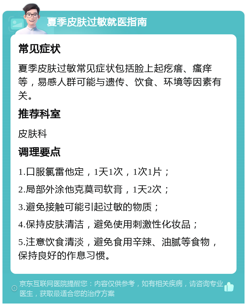 夏季皮肤过敏就医指南 常见症状 夏季皮肤过敏常见症状包括脸上起疙瘩、瘙痒等，易感人群可能与遗传、饮食、环境等因素有关。 推荐科室 皮肤科 调理要点 1.口服氯雷他定，1天1次，1次1片； 2.局部外涂他克莫司软膏，1天2次； 3.避免接触可能引起过敏的物质； 4.保持皮肤清洁，避免使用刺激性化妆品； 5.注意饮食清淡，避免食用辛辣、油腻等食物，保持良好的作息习惯。