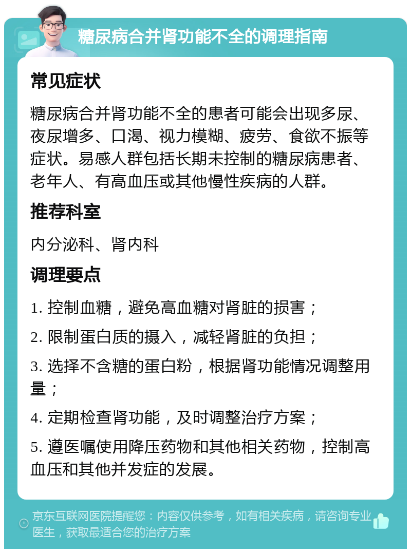 糖尿病合并肾功能不全的调理指南 常见症状 糖尿病合并肾功能不全的患者可能会出现多尿、夜尿增多、口渴、视力模糊、疲劳、食欲不振等症状。易感人群包括长期未控制的糖尿病患者、老年人、有高血压或其他慢性疾病的人群。 推荐科室 内分泌科、肾内科 调理要点 1. 控制血糖，避免高血糖对肾脏的损害； 2. 限制蛋白质的摄入，减轻肾脏的负担； 3. 选择不含糖的蛋白粉，根据肾功能情况调整用量； 4. 定期检查肾功能，及时调整治疗方案； 5. 遵医嘱使用降压药物和其他相关药物，控制高血压和其他并发症的发展。