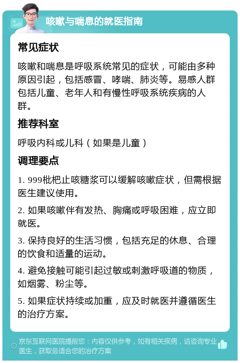 咳嗽与喘息的就医指南 常见症状 咳嗽和喘息是呼吸系统常见的症状，可能由多种原因引起，包括感冒、哮喘、肺炎等。易感人群包括儿童、老年人和有慢性呼吸系统疾病的人群。 推荐科室 呼吸内科或儿科（如果是儿童） 调理要点 1. 999枇杷止咳糖浆可以缓解咳嗽症状，但需根据医生建议使用。 2. 如果咳嗽伴有发热、胸痛或呼吸困难，应立即就医。 3. 保持良好的生活习惯，包括充足的休息、合理的饮食和适量的运动。 4. 避免接触可能引起过敏或刺激呼吸道的物质，如烟雾、粉尘等。 5. 如果症状持续或加重，应及时就医并遵循医生的治疗方案。