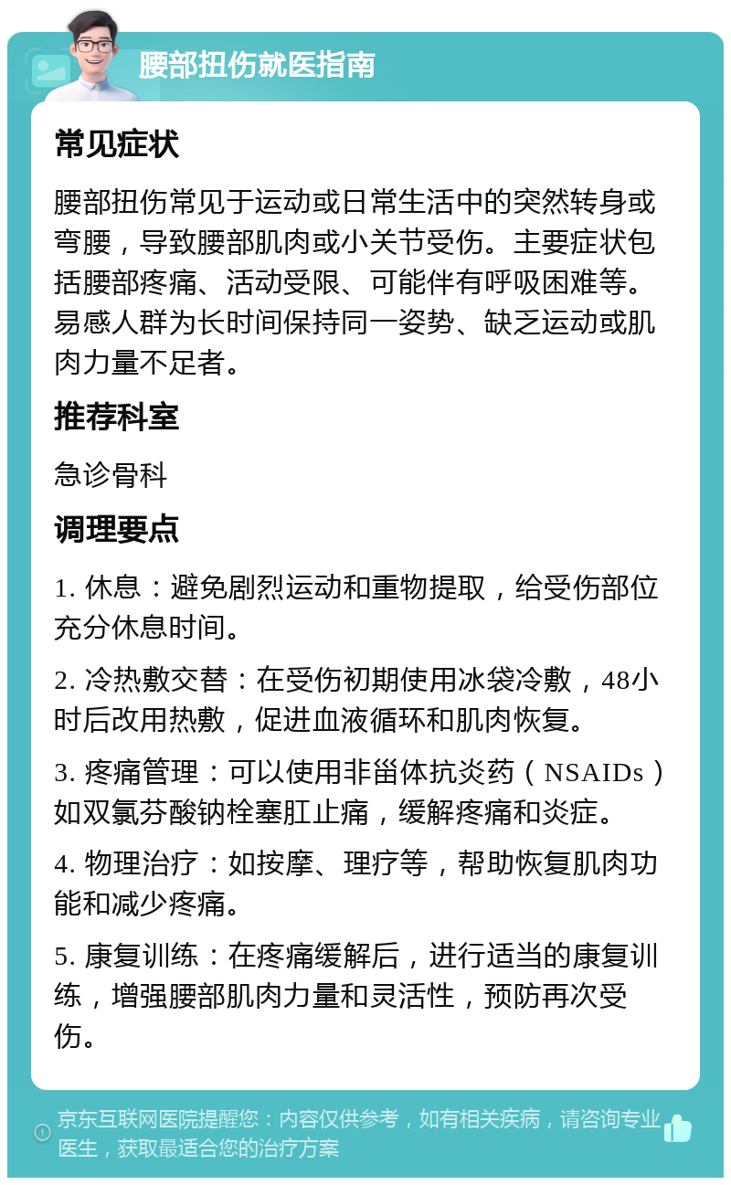 腰部扭伤就医指南 常见症状 腰部扭伤常见于运动或日常生活中的突然转身或弯腰，导致腰部肌肉或小关节受伤。主要症状包括腰部疼痛、活动受限、可能伴有呼吸困难等。易感人群为长时间保持同一姿势、缺乏运动或肌肉力量不足者。 推荐科室 急诊骨科 调理要点 1. 休息：避免剧烈运动和重物提取，给受伤部位充分休息时间。 2. 冷热敷交替：在受伤初期使用冰袋冷敷，48小时后改用热敷，促进血液循环和肌肉恢复。 3. 疼痛管理：可以使用非甾体抗炎药（NSAIDs）如双氯芬酸钠栓塞肛止痛，缓解疼痛和炎症。 4. 物理治疗：如按摩、理疗等，帮助恢复肌肉功能和减少疼痛。 5. 康复训练：在疼痛缓解后，进行适当的康复训练，增强腰部肌肉力量和灵活性，预防再次受伤。