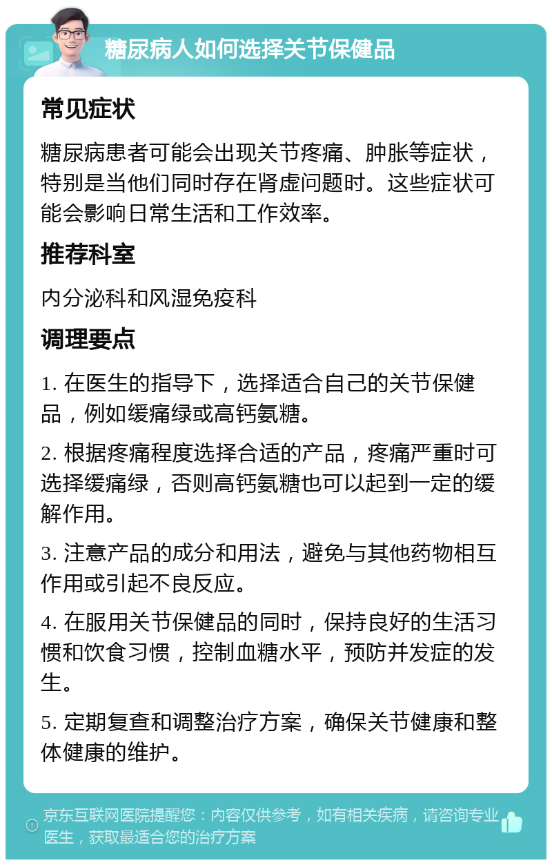 糖尿病人如何选择关节保健品 常见症状 糖尿病患者可能会出现关节疼痛、肿胀等症状，特别是当他们同时存在肾虚问题时。这些症状可能会影响日常生活和工作效率。 推荐科室 内分泌科和风湿免疫科 调理要点 1. 在医生的指导下，选择适合自己的关节保健品，例如缓痛绿或高钙氨糖。 2. 根据疼痛程度选择合适的产品，疼痛严重时可选择缓痛绿，否则高钙氨糖也可以起到一定的缓解作用。 3. 注意产品的成分和用法，避免与其他药物相互作用或引起不良反应。 4. 在服用关节保健品的同时，保持良好的生活习惯和饮食习惯，控制血糖水平，预防并发症的发生。 5. 定期复查和调整治疗方案，确保关节健康和整体健康的维护。