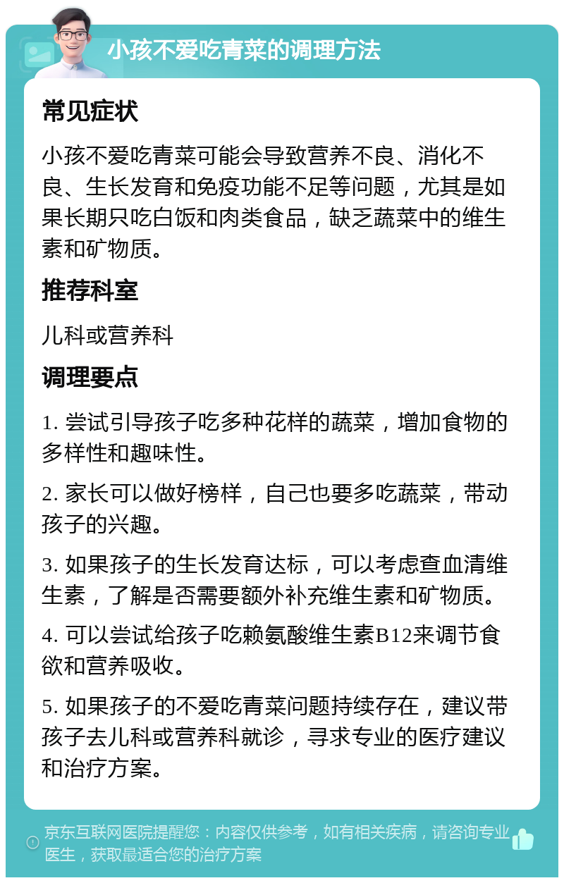 小孩不爱吃青菜的调理方法 常见症状 小孩不爱吃青菜可能会导致营养不良、消化不良、生长发育和免疫功能不足等问题，尤其是如果长期只吃白饭和肉类食品，缺乏蔬菜中的维生素和矿物质。 推荐科室 儿科或营养科 调理要点 1. 尝试引导孩子吃多种花样的蔬菜，增加食物的多样性和趣味性。 2. 家长可以做好榜样，自己也要多吃蔬菜，带动孩子的兴趣。 3. 如果孩子的生长发育达标，可以考虑查血清维生素，了解是否需要额外补充维生素和矿物质。 4. 可以尝试给孩子吃赖氨酸维生素B12来调节食欲和营养吸收。 5. 如果孩子的不爱吃青菜问题持续存在，建议带孩子去儿科或营养科就诊，寻求专业的医疗建议和治疗方案。