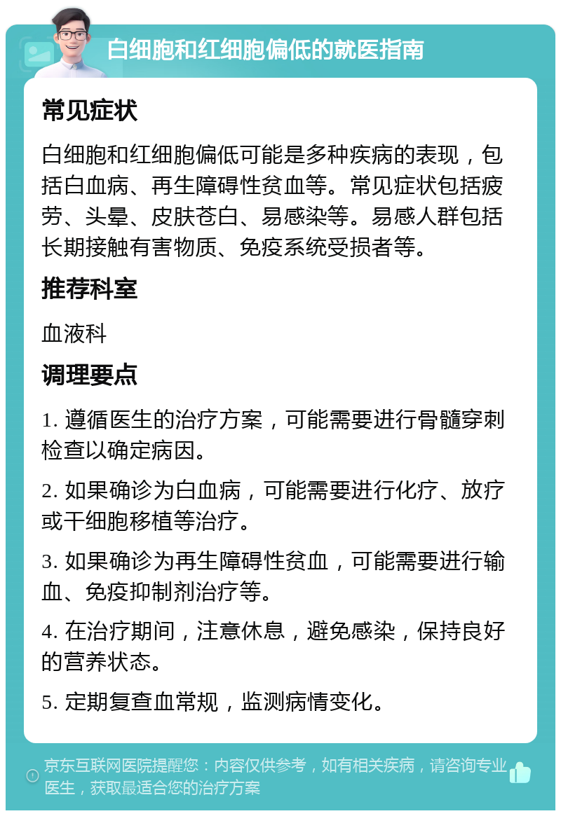 白细胞和红细胞偏低的就医指南 常见症状 白细胞和红细胞偏低可能是多种疾病的表现，包括白血病、再生障碍性贫血等。常见症状包括疲劳、头晕、皮肤苍白、易感染等。易感人群包括长期接触有害物质、免疫系统受损者等。 推荐科室 血液科 调理要点 1. 遵循医生的治疗方案，可能需要进行骨髓穿刺检查以确定病因。 2. 如果确诊为白血病，可能需要进行化疗、放疗或干细胞移植等治疗。 3. 如果确诊为再生障碍性贫血，可能需要进行输血、免疫抑制剂治疗等。 4. 在治疗期间，注意休息，避免感染，保持良好的营养状态。 5. 定期复查血常规，监测病情变化。