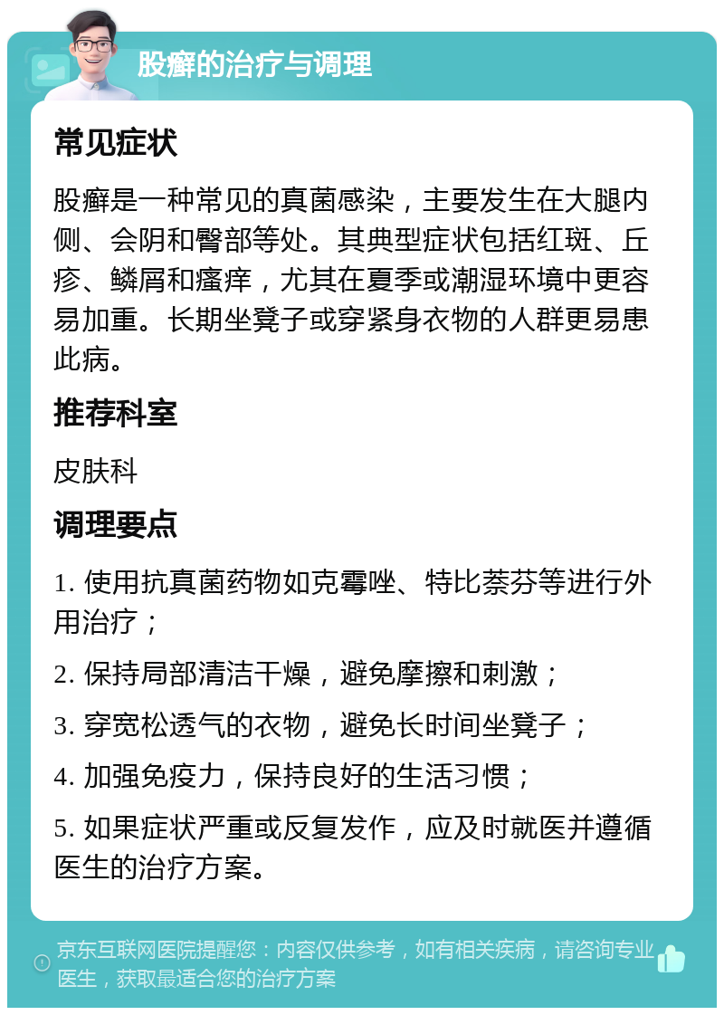 股癣的治疗与调理 常见症状 股癣是一种常见的真菌感染，主要发生在大腿内侧、会阴和臀部等处。其典型症状包括红斑、丘疹、鳞屑和瘙痒，尤其在夏季或潮湿环境中更容易加重。长期坐凳子或穿紧身衣物的人群更易患此病。 推荐科室 皮肤科 调理要点 1. 使用抗真菌药物如克霉唑、特比萘芬等进行外用治疗； 2. 保持局部清洁干燥，避免摩擦和刺激； 3. 穿宽松透气的衣物，避免长时间坐凳子； 4. 加强免疫力，保持良好的生活习惯； 5. 如果症状严重或反复发作，应及时就医并遵循医生的治疗方案。