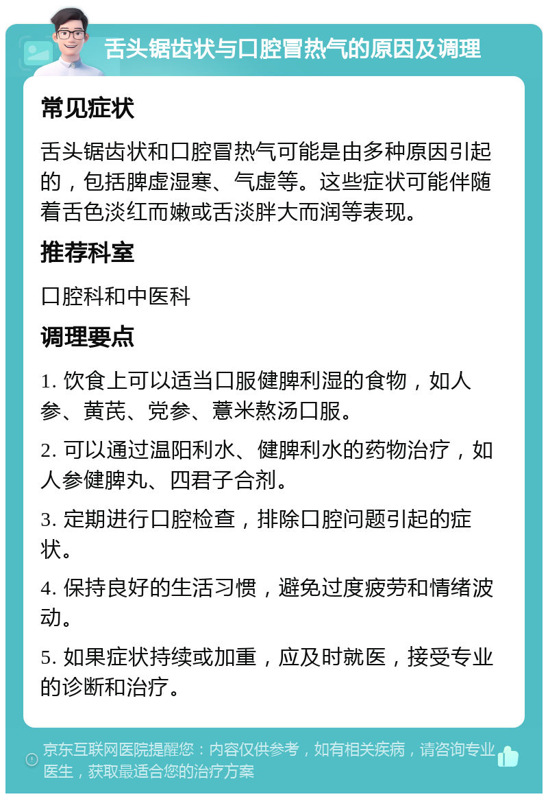 舌头锯齿状与口腔冒热气的原因及调理 常见症状 舌头锯齿状和口腔冒热气可能是由多种原因引起的，包括脾虚湿寒、气虚等。这些症状可能伴随着舌色淡红而嫩或舌淡胖大而润等表现。 推荐科室 口腔科和中医科 调理要点 1. 饮食上可以适当口服健脾利湿的食物，如人参、黄芪、党参、薏米熬汤口服。 2. 可以通过温阳利水、健脾利水的药物治疗，如人参健脾丸、四君子合剂。 3. 定期进行口腔检查，排除口腔问题引起的症状。 4. 保持良好的生活习惯，避免过度疲劳和情绪波动。 5. 如果症状持续或加重，应及时就医，接受专业的诊断和治疗。