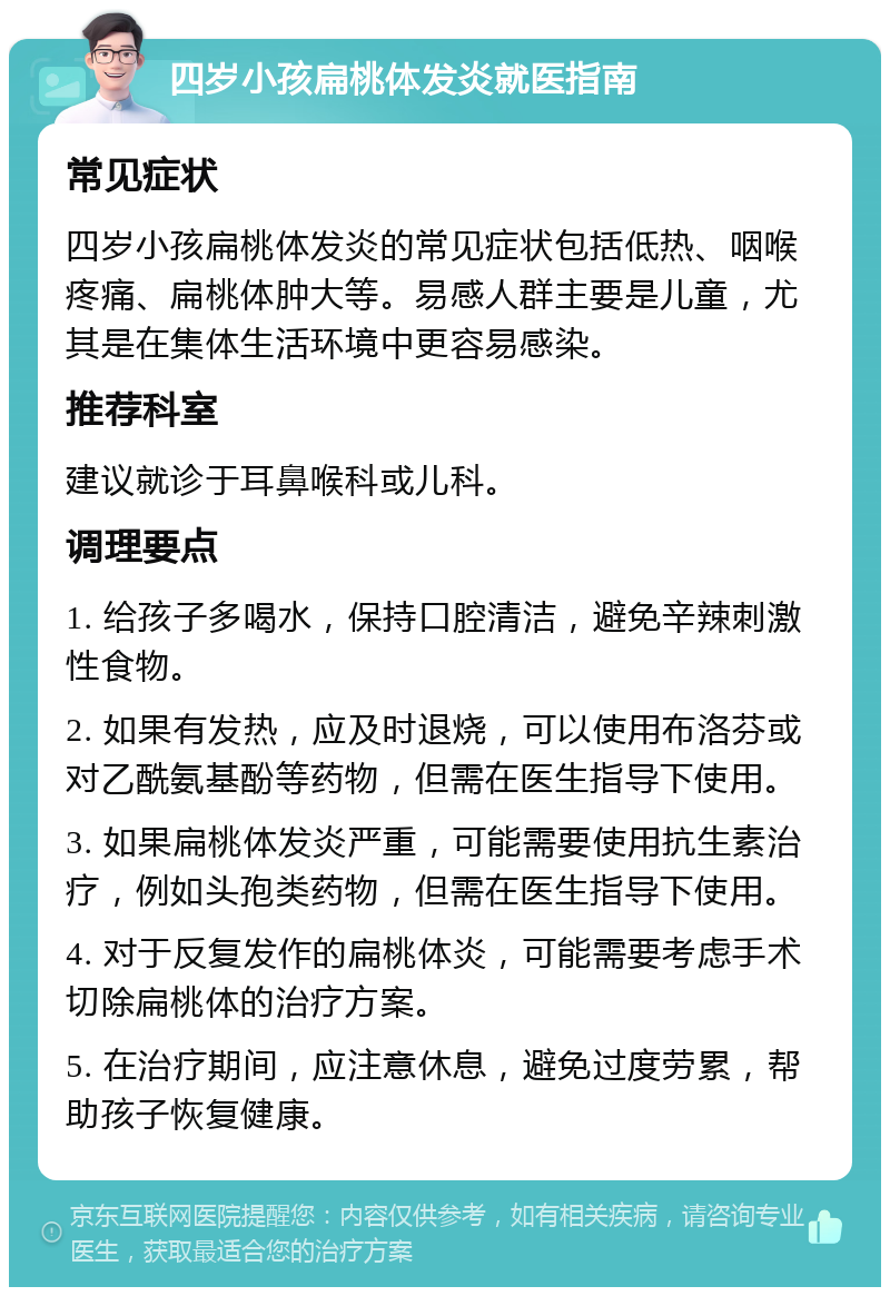 四岁小孩扁桃体发炎就医指南 常见症状 四岁小孩扁桃体发炎的常见症状包括低热、咽喉疼痛、扁桃体肿大等。易感人群主要是儿童，尤其是在集体生活环境中更容易感染。 推荐科室 建议就诊于耳鼻喉科或儿科。 调理要点 1. 给孩子多喝水，保持口腔清洁，避免辛辣刺激性食物。 2. 如果有发热，应及时退烧，可以使用布洛芬或对乙酰氨基酚等药物，但需在医生指导下使用。 3. 如果扁桃体发炎严重，可能需要使用抗生素治疗，例如头孢类药物，但需在医生指导下使用。 4. 对于反复发作的扁桃体炎，可能需要考虑手术切除扁桃体的治疗方案。 5. 在治疗期间，应注意休息，避免过度劳累，帮助孩子恢复健康。